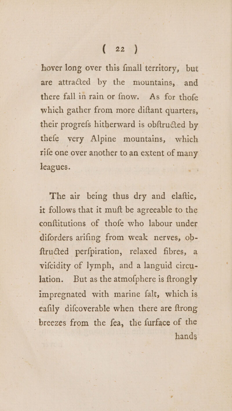“hover long over this fmall territory, but are attracted by the mountains, and there fall in rain or fnow. As for thofe which gather from more diftant quarters, their progrefs hitherward is obf{tructed by thefe very Alpine mountains, which rife one over another to an extent of many leagues. The air being thus dry and elaftic, it follows that it muft be agreeable to the conftitutions of thofe who labour under diforders arifing from weak nerves, ob- ftructed perfpiration, relaxed fibres, a vilcidity of lymph, and a languid circu- lation. But as the atmofphere is ftrongly impregnated with marine falt, which is -eafily difcoverable when there are {trong breezes from the fea, the furface of the | hands