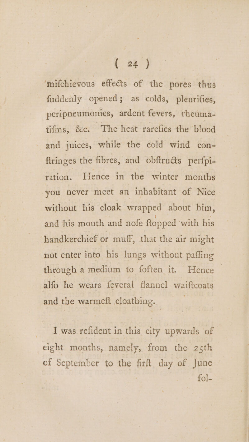 ‘@ilchievous effets of the pores thus - fuddenly opened; as colds, pleurifies, peripneumonies, ardent fevers, rheuma- tifms, &amp;c. The heat rarefies the blood and juices, while the cold wind con- flringes the fibres, and obftructs perfpi- tation. Hence in the winter months you never meet an inhabitant of Nice without his cloak wrapped about him, and his mouth and nofe ftopped with his handkerchief or muff, that the air might not enter into his lungs without paffing through a medium to foften it. Hence alfo he wears feveral flannel waiftcoats and the warmeft cloathing. I was refident in this city upwards of eight months, namely, from the 25th of September to the fir day of June | | fol-