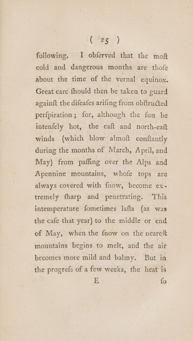 AUIRE) following. I obferved that the moft cold and dangerous months ‘are thofe about the time of the vernal equinox. Great care fhould then be taken to guard againit the difeafes arifing from obftrudted perfpiration ; for, although the fun be intenfely hot, the eaft and north-eaft winds (which blow almoft conftantly during the months of March, April, and May) from paffing over the Alps and Apennine mountains, whofe tops are : always covered with fnow, beediie ex- tremely fharp and penetrating. This intemperature fometimes lafts (as was the cafe that year) to the middle or end of May, when the fnow on the neareft mountains begins to melt, and the air becomes more mild and balmy. But in the progrefs of a few. weeks, the heat is
