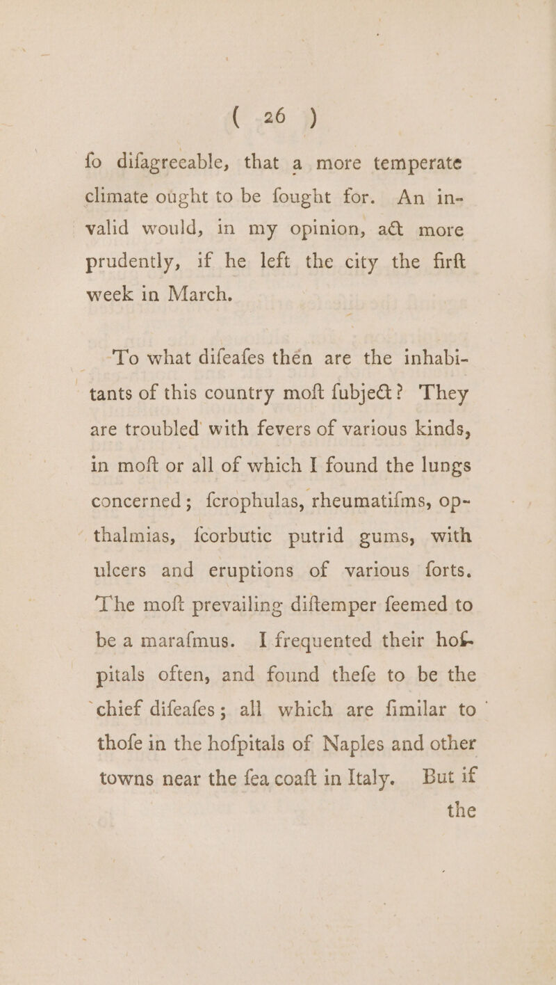 fo difagreeable, that a more temperate climate ought to be fought for. An in- valid would, in my opinion, a&amp; more prudently, if he left the city the firft week in March. _ “To what difeafes thén are the inhabi- tants of this country moft fubje&amp;? They are troubled with fevers of various kinds, in moft or all of which I found the lungs concerned; fcrophulas, rheumatifms, op-~ -thalmias, fcorbutic putrid gums, with ulcers and eruptions of various forts. The moft prevailing diftemper feemed to be a marafmus. I frequented their hof- pitals often, and found thefe to be the ‘chief difeafes; al which are fimilar to ~ thofe in the hofpitals of Naples and other towns near the fea coaft in Italy. But if
