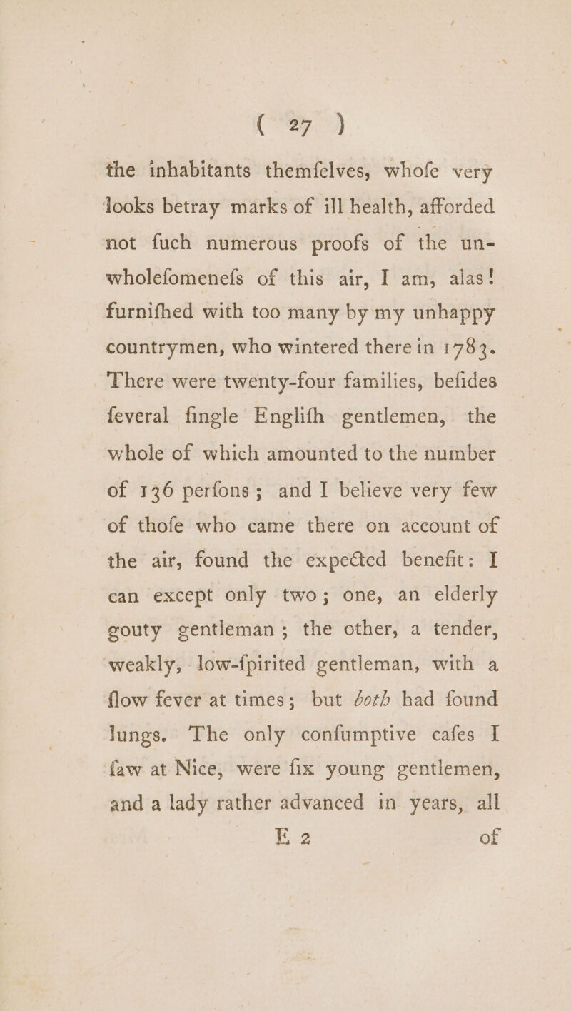 ry ae the inhabitants themfelves, whofe very looks betray marks of ill health, afforded not fuch numerous proofs of the un- wholefomenefs of this air, I am, alas! furnifhed with too many by my unhappy countrymen, who wintered there in 1783. There were twenty-four families, befides feveral fingle Englifh gentlemen, the whole of which amounted to the number of 136 perfons; and I believe very few of thofe who came there on account of the air, found the expected benefit: I can except only two; one, an elderly gouty gentleman ; the other, a tender, weakly, low-{pirited gentleman, with a flow fever at times; but Jot) had found lungs. The only confumptive cafes I {aw at Nice, were fix young gentlemen, and a lady rather advanced in years, all E.2 of