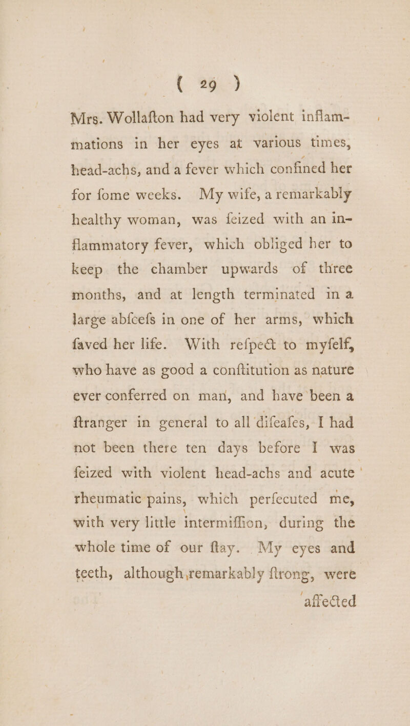 oh Mh Mrs. Wollafton had very violent inflam- mations in her eyes at various times, head-achs, and a fever which confined her for fome weeks. My wife, a remarkably | healthy woman, was feized with an in- flammatory fever, which obliged her to keep the chamber upwards of three months, and at length terminated ina large abfcefs in one of her arms, which faved her life. With refpe& to myfelf, who have as good a conftitution as nature » ever conferred on man, and have been a ftranger in general to all difeafes, I had not been there ten days before I was feized with violent head-achs and acute rheumatic pains, which perfecuted me, with very little intermiffion, during the whole time of our flay. My eyes and— teeth, although,remarkably ftrong, were affected
