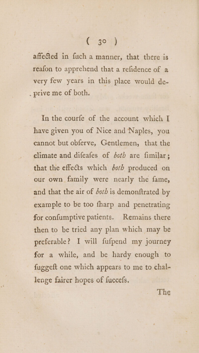 Co gom -affe@ed in fuch a manner, that there is reafon to apprehend that a refidence of a very few years in this place would de- . prive me of both. In the courfe of the account which I have given you of Nice and Naples, you cannot but obferve, Gentlemen, that the climate and difeafes of both are fimilar ; that the effects which doth produced on our own family were nearly the fame, and that the air of Job is demonftrated by example to be too fharp and penetrating for confumptive patients. Remains there then to be tried any plan which may be preferable? I will fufpend my journey for a while, and be hardy enough to fuggeft one which appears to me to chal- lenge fairer hopes of fuccefs.