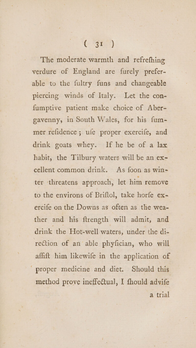 The moderate warmth and refrefhing verdure of England are furely prefer- able to the fultry funs and changeable piercing winds of Italy. Let the con- fumptive patient make choice of Aber- -gavenny, in South Wales, for his fum- mer refidence ; ule proper exercife, and drink goats whey. If he be of a lax habit, the Tilbury waters will be an ex- cellent common drink. As foon as win- ter threatens approach, let him remove to the environs of Briftol, take horfe ex- ercife on the Downs as often as the wea- ther and his ftrength will admit, and drink the Hot-well waters, under the di- rection of an able phyfician, who will affift him likewife in the application of proper medicine and diet. Should this method prove ineffeCtual, I fhould advife a trial