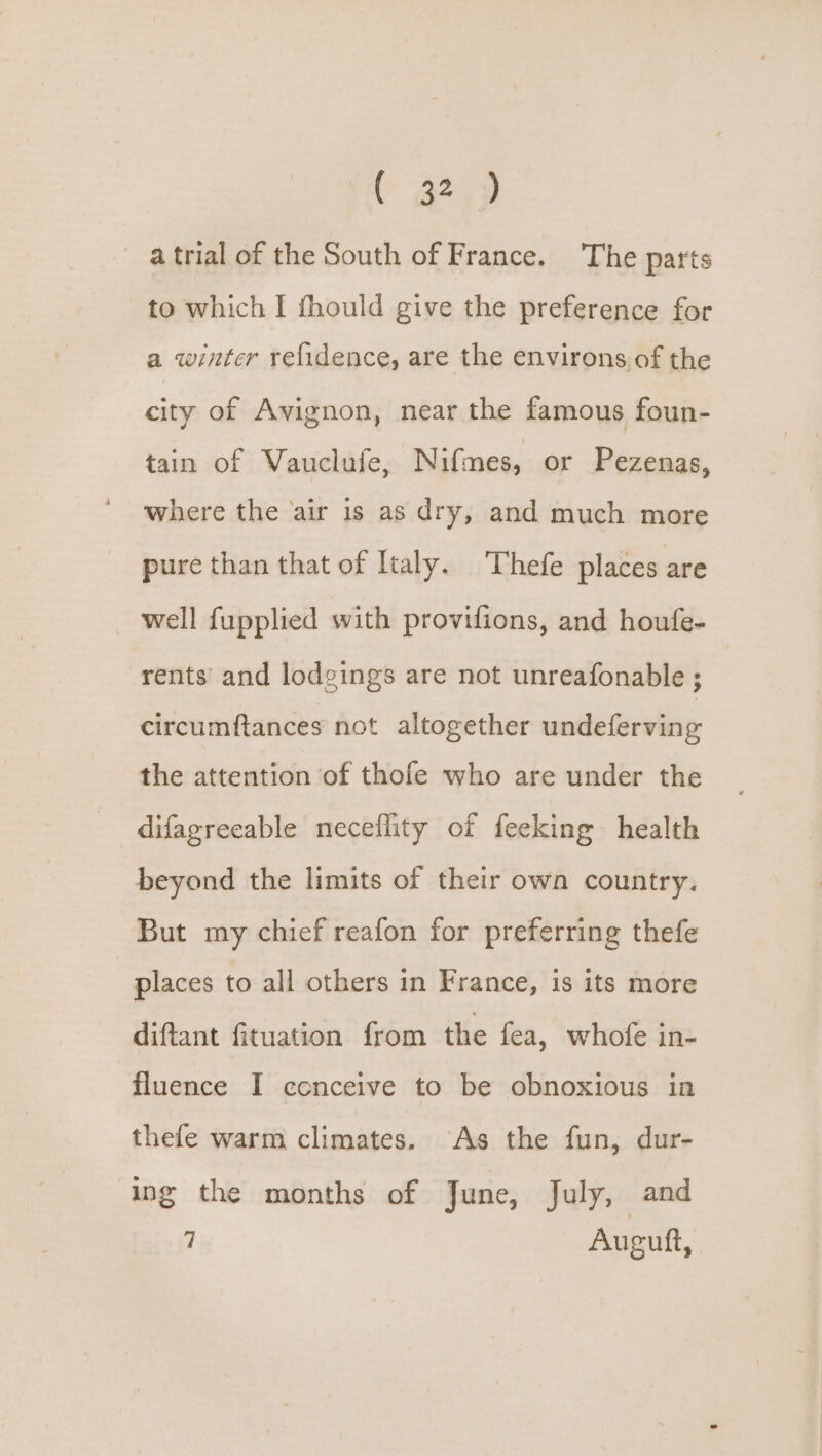 C a2.) atrial of the South of France. The parts to which I fhould give the preference for a winter refidence, are the environs of the city of Avignon, near the famous foun- tain of Vauclufe, Nifmes, or Pezenas, where the air is as dry, and much more pure than that of Italy. Thefe places are well fupplied with provifions, and houfe- rents and lodgings are not unreafonable ; circumftances not altogether undeferving the attention of thofe who are under the difagreeable neceflity of feeking health beyond the limits of their own country. But my chief reafon for preferring thefe places to all others in France, is its more diftant fituation from the fea, whofe in- fluence I conceive to be obnoxious in thefe warm climates. As the fun, dur- ing the months of June, July, and 7 Auguft,