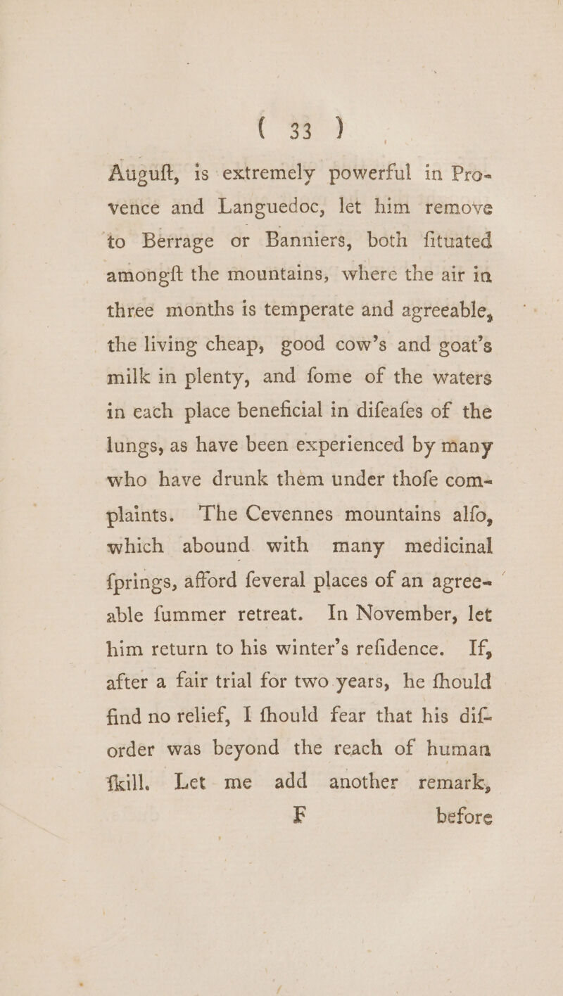 . oe 4 Aupult, is extremely powerful in Pro- vence and Languedoc, let him remove to Berrage or Banniers, both fituated - amongft the mountains, where the air in three months is temperate and agreeable, the living cheap, good cow’s and goat’s milk in plenty, and fome of the waters in each place beneficial in difeafes of the lungs, as have been experienced by many who have drunk them under thofe com- plaints. ‘The Cevennes mountains alfo, which abound with many medicinal {prings, afford feveral places of an agree- able fummer retreat. In November, let him return to his winter’s refidence. i, after a fair trial for two years, he fhould find no relief, I fhould fear that his dif= order was beyond the reach of human kill. Let me add another remark, z before