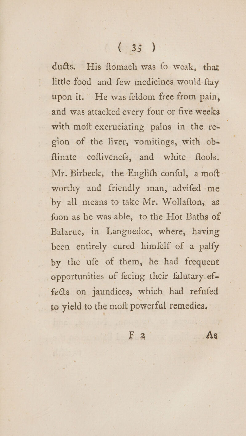 Cae ) ducts. His ftomach was fo weak, that little food and few medicines would ftay upon it. He was feldom free from pain, and was attacked every four or five weeks with moft excruciating pains in the. re- . gion of the liver, vomitings, with ob- {tinate coftivenefs, and white ftools. Mr. Birbeck, the Enelith conful, a moft worthy and friendly man, advifed ‘me by all means to take Mr. Wollafton, as foon as he was able, to the Hot Baths of Balaruc, in Languedoc, where, having been entirely cured himfelf of a palfy by the ufe of them, he had frequent opportunities of feeing their falutary ef- feds on jaundices, which had refufed to yield to the moit powerful remedies. F 2 As
