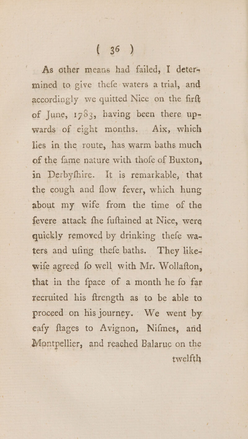 {46.3 As other means had failed, I deter- mined to give thefe waters a trial, and accordingly we quitted Nice on the firft of June, 1793, having been there up- wards of eight months. Aix, which lies in the route, has warm baths much of the fame nature with thofe of Buxton, in Derbyfhire. It is remarkable, | that the cough and flow fever, which hung about my wife from the time of the fevere attack fhe fuftained at Nice, were quickly removed by drinking thefe wa- ters and ufing thefe baths. They like- wife agreed fo well with Mr. Wollafton, that in the fpace of a month he fo far recruited his ftrength as to be able to proceed on his journey. We went by eafy flages to Avignon, Nifmes, and Montpellier, and reached Balaruc on the | twelfth