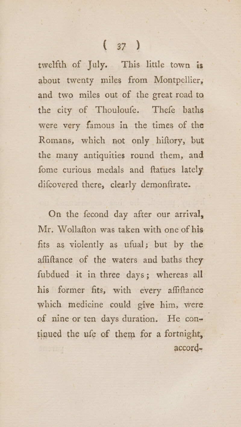 { oe) twelfth of July. This little town is about twenty miles from Montpellier, and two miles out of the great road to the city of Thouloufe. Thefe baths were very famous in the times of the Romans, which not only hiftory, but the many antiquities round them, and fome curious medals and ftatues lately difcovered there, clearly demonfirate. On the fecond day after our arrival, Mr. Wollafton was taken with one of his fits as violently as ufual; but by the aflifttance of the waters and baths they fubdued it in three days; whereas all his former fits, with every affiftance which medicine could give him, were of nine or ten days duration. He con- tinued the ufe of them for a fortnight, accord.