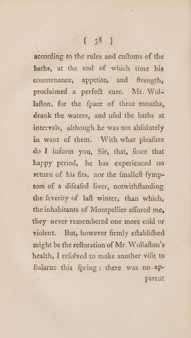| oF 384 according to the rules and cuftoms of the baths, at the end of which time his countenance, appetite, and ftrength, © proclaimed a perfect cure. Mr. Wol- lafton, for the {pace of three months, drank the waters, and ufed the baths at intervals, although he was not abfolutely. in want of them. With what pleafure do I inform you, Sir, that, fince that happy period, he has experienced no return of his fits, nor the {malleft fymp-~ _tom of a difeafed liver, notwithftanding the feverity of laft winter, than which, the inhabitants of Montpellier affured me, they never remembered one more cold or violent. But, however firmly eftablifhed might be the reftoration of Mr. Wollafton’s health, I refolved to make another vifit to | Balaruc this fpring: there was no apr parent