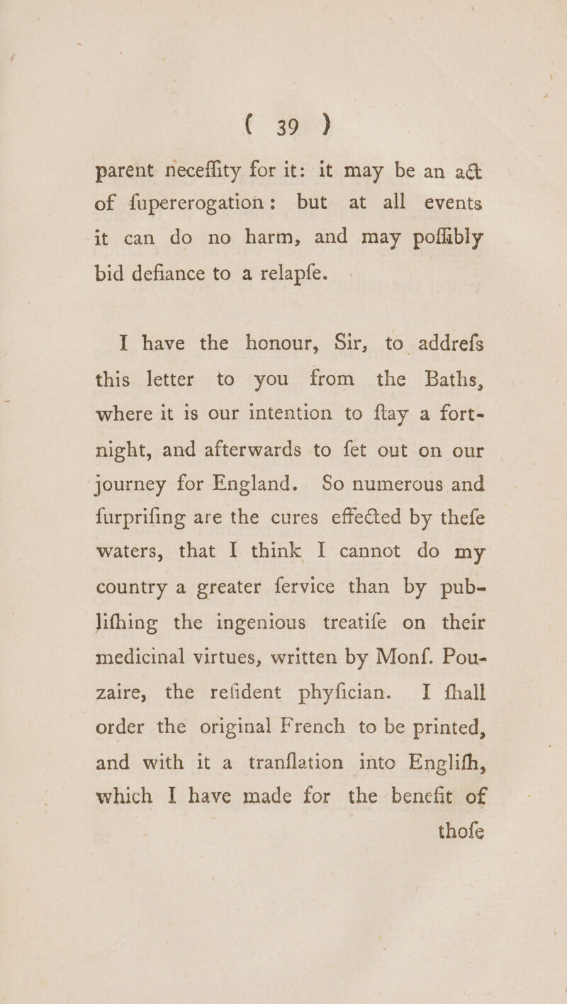 parent neceflity for it: it may be an act of fupererogation: but at all events it can do no harm, and may poflibly bid defiance to a relapfe. I have the honour, Sir, to addrefs this letter to you from the Baths, where it is our intention to flay a fort- night, and afterwards to fet out on our journey for England. So numerous and furprifing are the cures effected by thefe waters, that I think I cannot do my country a greater fervice than by pub- lifhing the ingenious treatife on their medicinal virtues, written by Monf. Pou- zaire, the refident phyfician. I fhall order the original French to be printed, and with it a tranflation into Englifh, which I have made for the benefit of | | thofe