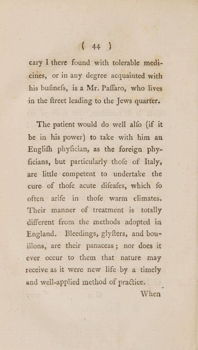 cary I there found with tolerable medi- cines, or in any degree acquainted with his bufinefs, is a Mr. Paflaro, who lives in the ftreet leading to the Jews quarter. The patient would do well alfo (if it be in his power) to take with him an Englifh phyfician, as the foreign phy- ficians, but particularly thofe of Italy, are little competent to undertake the cure of thofe acute difeafes, which fo often arife in thofe warm climates. Their manner of treatment is totally different from the methods adopted in England. Bleedings, glyfters, and bou- ilons, are their panaceas; nor does it ever occur to them that nature may receive as it were new life by a timely and well-applied method of pradtice. When