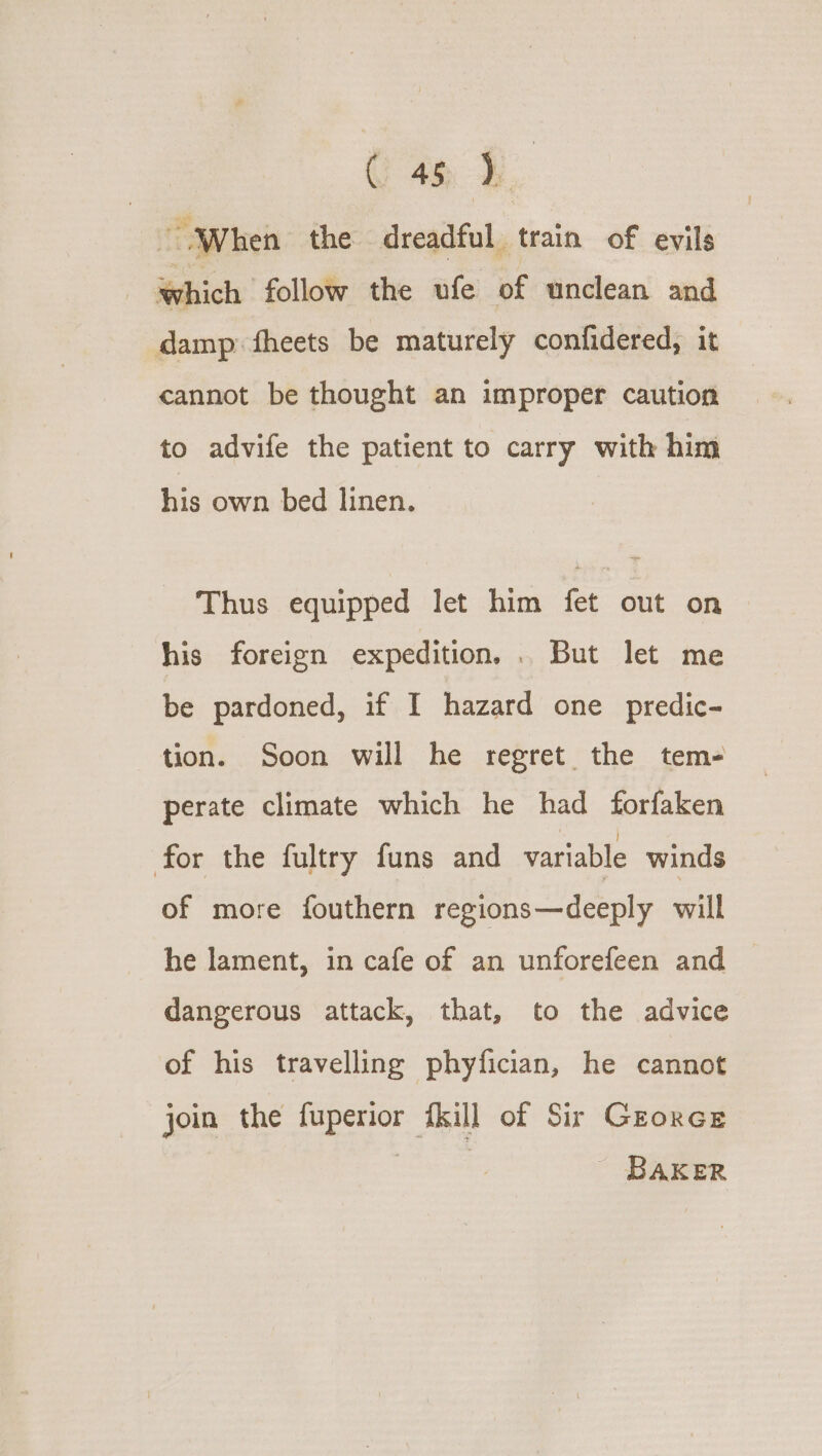 “When the. dreadful train of evils Which follow the ufe of unclean and damp: fheets be maturely confidered, it cannot be thought an improper caution to advife the patient to carry with him his own bed linen. Thus equipped let him fet out on &gt; his foreign expedition, . But let me be pardoned, if I hazard one predic- tion. Soon will he regret the tem- perate climate which he had forfaken for the fultry funs and variable winds of more fouthern regions—deeply will he lament, in cafe of an unforefeen and dangerous attack, that, to the advice of his travelling phyfician, he cannot join the fuperior {kill of Sir Grorce BAKER