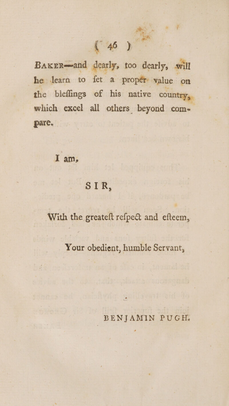 ae ; i » F BakeReand ‘deny too dearly, will he dearn to fet a proper: value on the bieffings of his native cou which excel all others beyond saat pare. I am, STR, With the greatelt refpe&amp; and efteem, Your obedient, humble Servant, BENJAMIN PUGH.