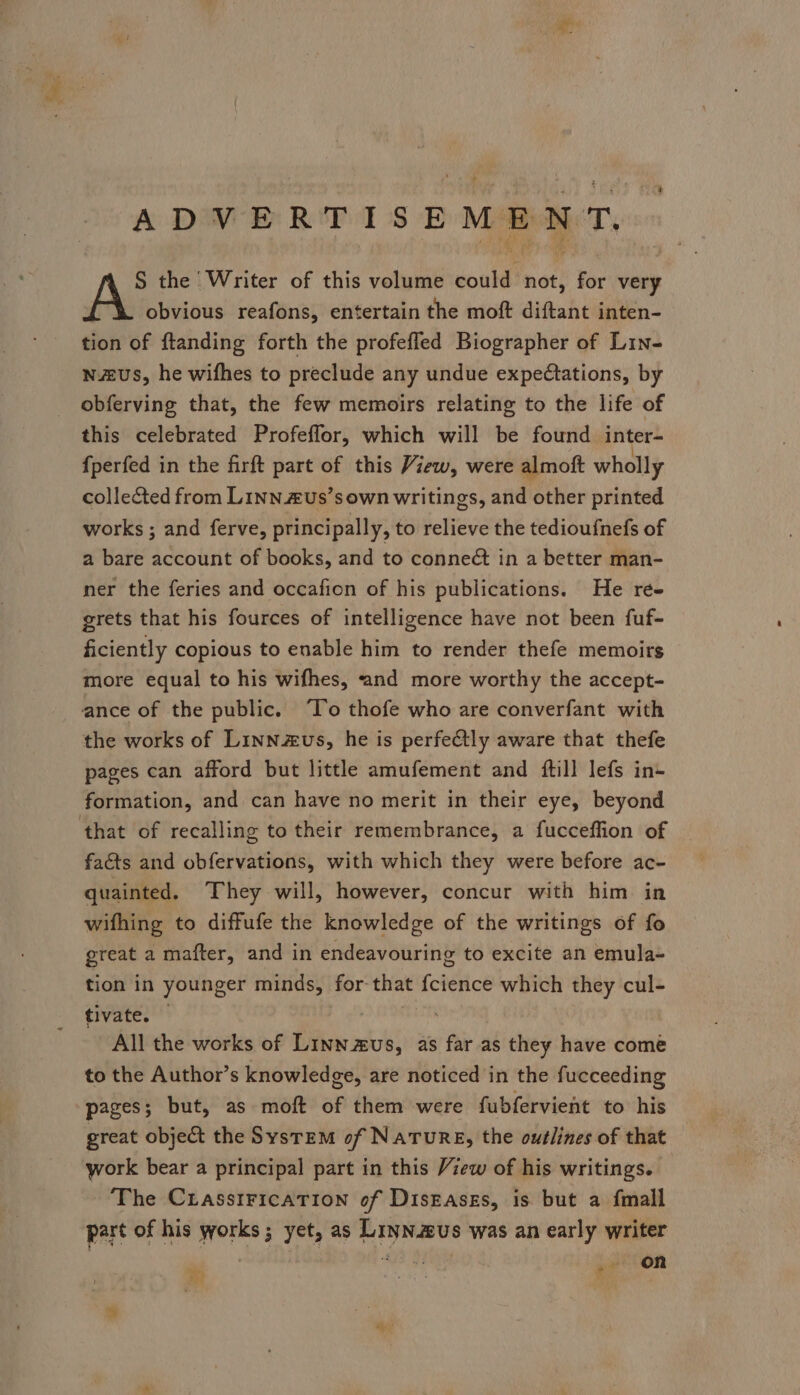 ADVERTISEMENT. S the Writer of this volume could not, for very obvious reafons, entertain the moft diftant inten- tion of ftanding forth the profefled Biographer of Lin- wus, he wifhes to preclude any undue expectations, by obferving that, the few memoirs relating to the life of this celebrated Profeffor, which will be found inter- f{perfed in the firft part of this View, were almoft wholly collected from Linn £us’s own writings, and other printed works ; and ferve, principally, to relieve the tedioufnefs of a bare account of books, and to conneét in a better man- ner the feries and occafion of his publications. He ré- grets that his fources of intelligence have not been fuf- ficiently copious to enable him to render thefe memoirs more equal to his wifhes, and more worthy the accept- the works of Linnzus, he is perfectly aware that thefe pages can afford but little amufement and (ftill lefs in+ formation, and can have no merit in their eye, beyond facts and obfervations, with which they were before ac- quainted. They will, however, concur with him in wifhing to diffufe the knowledge of the writings of fo great a mafter, and in endeavouring to excite an emula- tion in younger minds, for-that fcience which they cul- tivate?’’: All the works of Linn us, as far as they have come to the Author’s knowledge, are noticed in the fucceeding pages; but, as moft of them were fubfervient to his great object the System of NaTuRE, the outlines of that work bear a principal part in this View of his writings. ‘The CrasstFicaTIon of DisEases, is but a fmall part of his works ; yet, as Liyn.aus was an early writer on &gt; Bia wT s¥) ; ? aye ! f