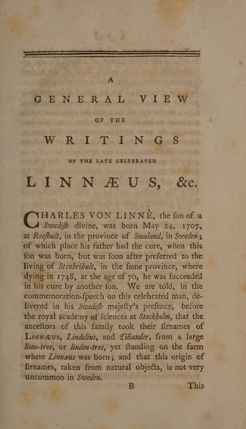 oF oN FoR Ada. Vu Ew OF THE We Ronde Bos, abr NewighaiS OF THE LATE CELEBRATED LINN £#US, &amp;. (NHARLES VON LINNE, the fonof a Swedifp divine, was born May 24, 1707, at Roefbult, in the province of Smaland, in Sweden s of which place his father had the cure, when this ‘fon was born, but was foon after preferred to the living of Stenbribult, in the fame province, where ‘dying in 1748, at the age of 70, he was fucceeded in his cure by another fon, We are told, in the ‘commemoration-fpeech on this celebrated man, de- livered in his Swedifh majefty’s prefence, before the royal academy of fciencés at Stockholm, that the anceftors of this farnily took their firnames of Linnaus, Lindelius, and Tiliander, from a large lime-tree, or linden-tree, yet ftanding on the farm where Linnezus was born; and that this origin of ‘firnames, taken from natural objects, is not vety “uncommon in Sweden. B - This