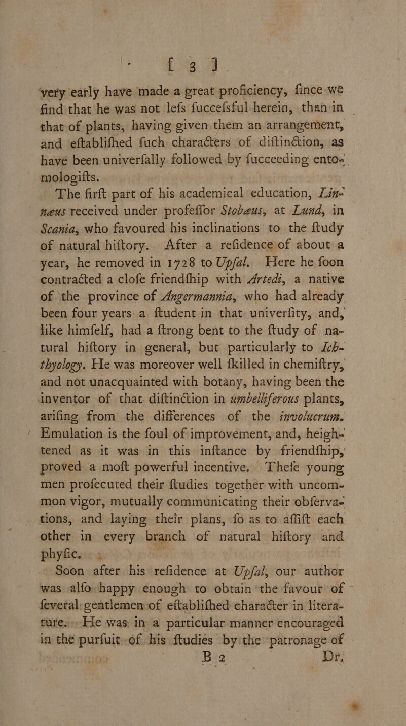 ~ Le. find that he was not lefs fuccefsful herein, than in | that of plants, having given them an arrangement, and eftablifhed fuch charafters of diftinétion, as have been univerfally. followed by fucceeding ento- mologifts. The firft part of his academical education, Lin- neus received under profeffor Stobeus, at Lund, in Scania, who favoured his inclinations to the ftudy of natural hiftory. After a refidence of about a year, he removed in 1728 to Up/al. Here he foon contracted a clofe friendfhip with Artedi, a native of ‘the province of Angermannia, who had already been four years\a ftudent in that univerfity, and, like himfelf, had a {trong bent to the ftudy of na- tural hiftory in general, but particularly to Jch- thyology. He was moreover well {killed in chemiftry, and not unacquainted with botany, having been the arifing from the differences of the involucrum. Emulation is the foul of improvement, and, heigh- tened as it was in this inftance by friendfhip, proved a moft powerful incentive. Thefe young men profecuted their ftudies together with uncom- mon vigor, mutually communicating their obferva- other in every “branch of natural hiftory and phyfic. = Soon after his refidence at Up/al, our auilide was alfo happy enough to obtain the favour of © feveral: gentlemen of eftablithed character in litera- ture. He was, in a particular manner encouraged in the ment of. his ftudies by'the patronage of B2 Dr,