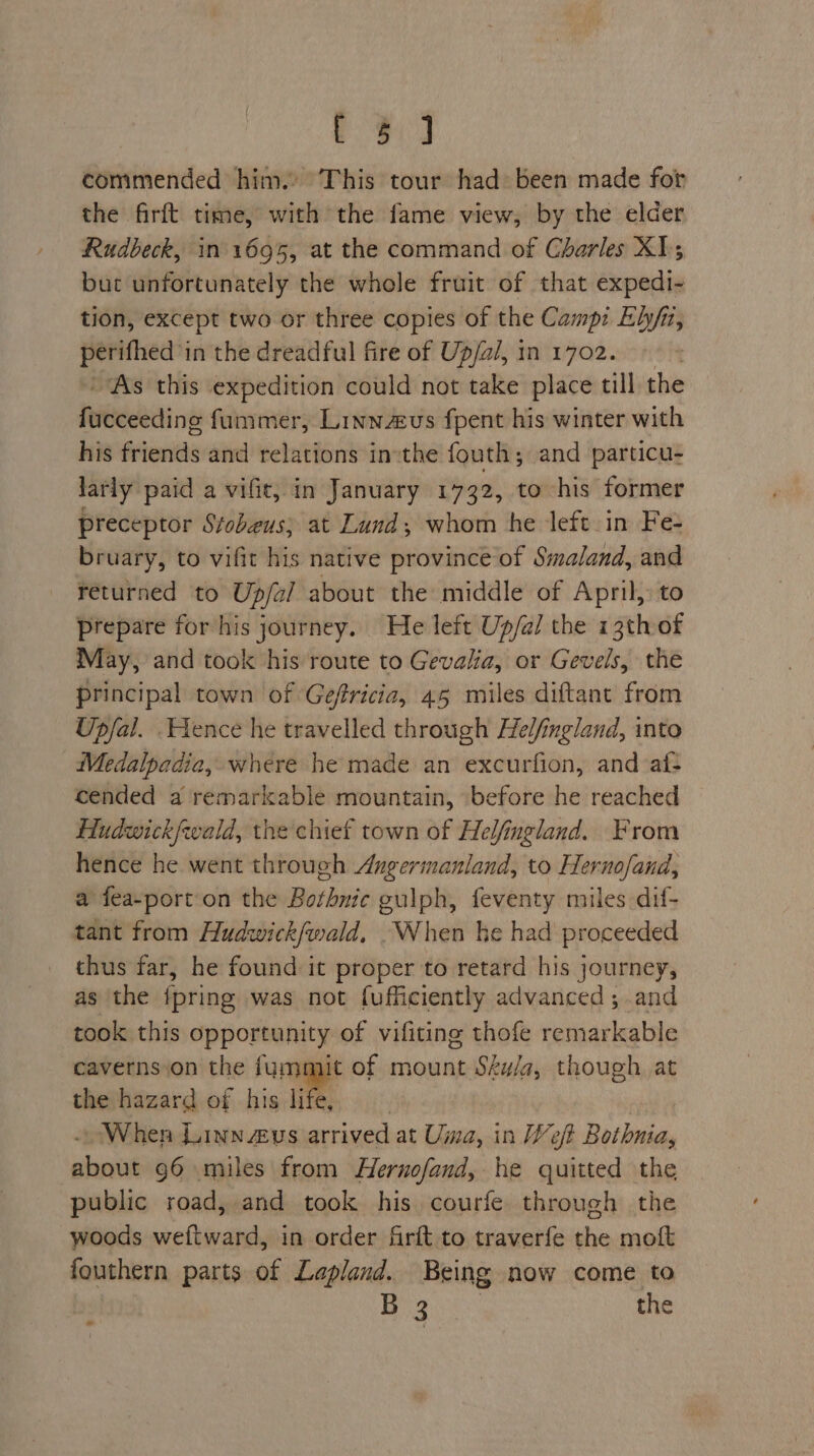 eed commended him. This tour had» been made for the firft time, with the fame view, by the elder Rudbeck, in 1695, at the command of Charles XI; but unfortunately the whole fruit of that expedi- tion, except two or three copies of the Camp: Ehy/n, perifhed in the dreadful fire of Up/al, in 1702. As this expedition could not take place till the feibeetine fummer, Linnaus fpent his winter with his friends and relations in:the fouth; and particu- larly paid a vifit, in January 1732, to his former preceptor Stobeus; at Lund; whom he left in Fe- bruary, to vifit his native province of Simaland, and returned to Up/al about the middle of April, to prepare for his journey. He left Up/al the 13th of May, and took his route to Gevalia, or Gevels, the principal town of Geffricia, 45 miles diftant from Upfal. ence he travelled through Helfingland, into Medalpadia, where he made an excurfion, and af: cended a remarkable mountain, ‘before he reached Hudwickfwald, the chief town of Helfingland. From hence he went through Angermanland, to Hernofand, a fea-port on the Bothnic gulph, feventy miles dif- tant from Hudwick/wald, When he had proceeded thus far, he found it proper to retard his journey, as the {pring was not fufficiently advanced ; and took this opportunity of vifiting thofe remarkable caverns.on the fummit of mount Sku/a, though at the hazard of his life When Linn zeus pleat at Uma, in Weft Bothnia, shot 96 miles from Hernofand, he quitted the public road, and took his courfe through the woods weftward, in order firft to traverfe the moft fouthern parts of Lapland. Being now come to B 3 the Road