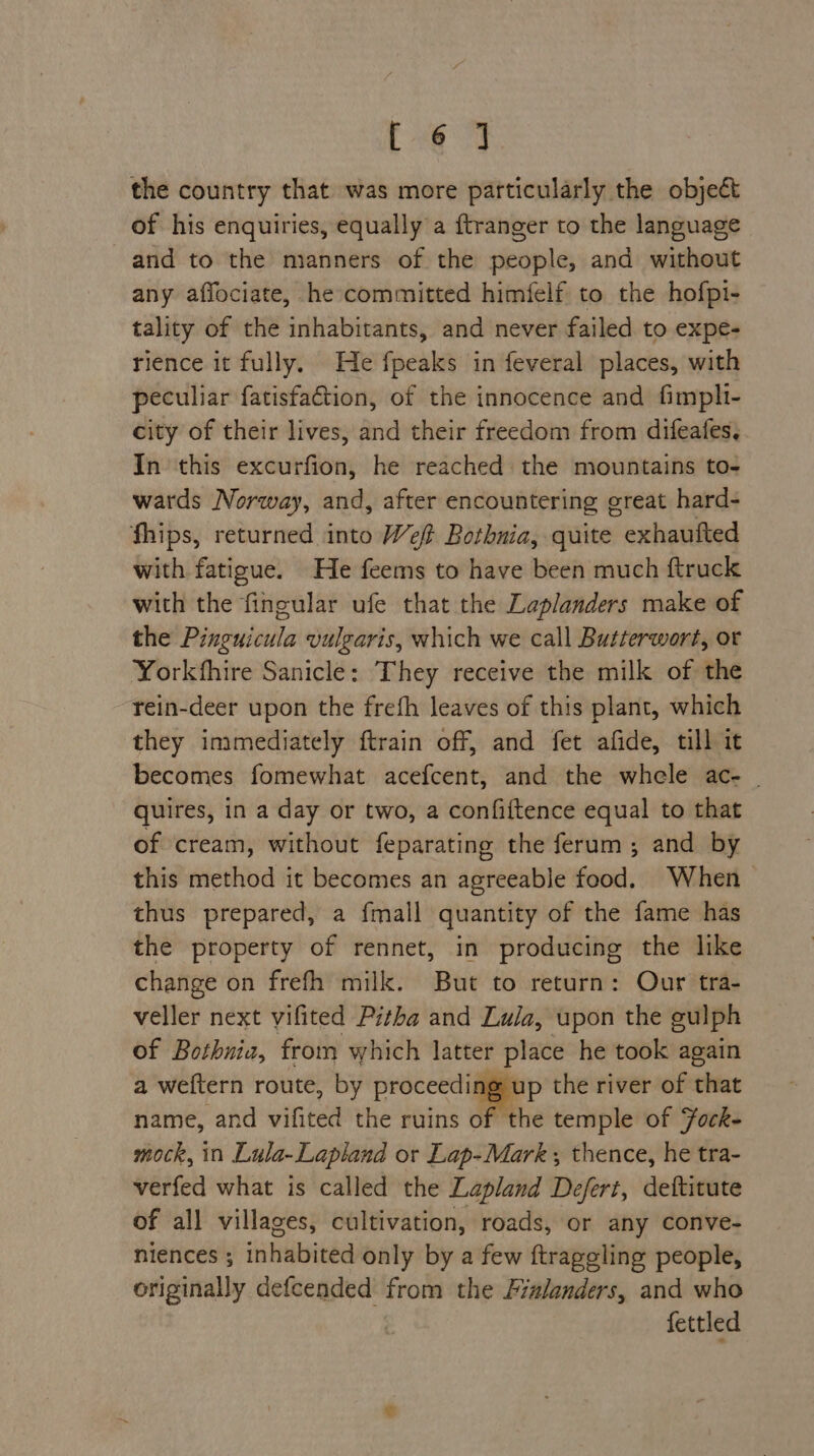 [-@ J the country that was more particularly the object of his enquiries, equally a ftranger to the language and to the manners of the people, and without any affociate, he committed himfelf to the hofpi- tality of the inhabitants, and never failed to expe- rience it fully. He fpeaks in feveral places, with peculiar fatisfaGion, of the innocence and fimpli- city of their lives, and their freedom from difeafes, In this excurfion, he reached the mountains to- wards Norway, and, after encountering great hard- fhips, returned into Wf Bothnia, quite exhaufted with fatigue. He feems to have been much ftruck with the fingular ufe that the Laplanders make of the Pinguicula vulgaris, which we call Butterwort, or Yorkshire Sanicle: They receive the milk of the rein-deer upon the frefh leaves of this plant, which they immediately ftrain off, and fet afide, till it becomes fomewhat acefcent, and the whele ac- _ quires, in a day or two, a confiftence equal to that of cream, without feparating the ferum ; and by this method it becomes an agreeable food. When thus prepared, a fmall quantity of the fame has the property of rennet, in producing the like change on frefh milk. But to return: Our tra- veller next vifited Pitha and Lula, upon the gulph of Bothnia, from which latter place he took again a weftern route, by proceedi ag up the river of that name, and vifited the ruins of the temple of Fock- mock, in Lula- Lapland or Lap-Mark ; thence, he tra- verfed what is called the Lapland Defert, deftitute of all villages, cultivation, roads, or any conve- niences ; inhabited only by a few ftraggling people, originally defcended from the Fialanders, and who fettled