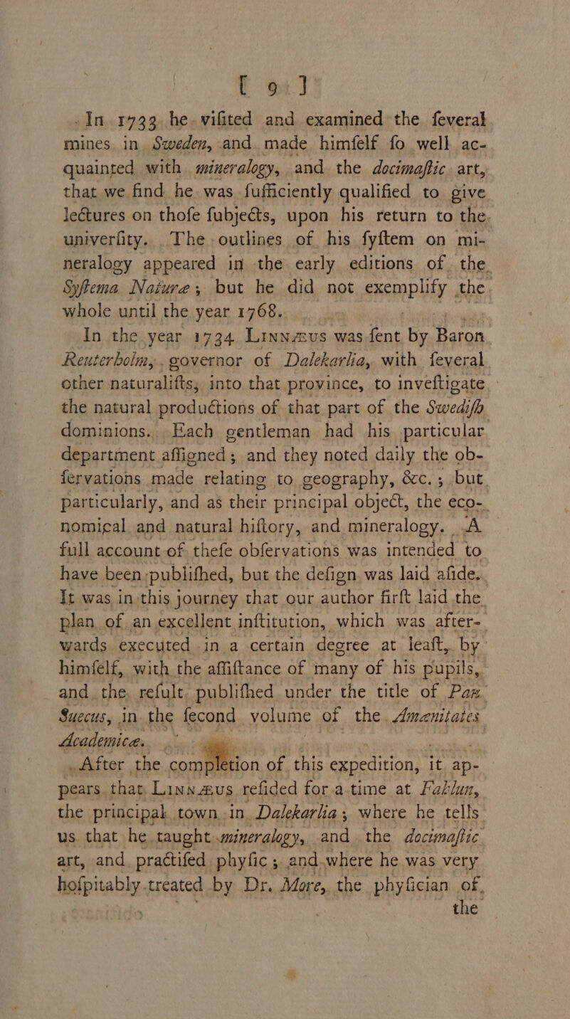t oi] In 1733 he.vifited and examined the. feveral mines. in. Sweden, and. made himfelf fo well ac- quainted with mineralogy, and the docimaftic art, that we find he was fufficiently qualified to give lectures on thofe fubjeéts, upon his return to the. univerfity. The outlines of his fyftem on mi- neralogy appeared in the early editions of. the. Syfema Nature, but he did not cee Uy the whole until the year 1768. In the year 1734 Linnaus was Ae by Baron. Reuterboim,. governor of Dalekarla, with feveral other naturalifts, into that province, to inveftigate - the natural productions of that part of the Swedi/h dominions... Each gentleman had his particular department afligned ; and they noted daily the ob- fervations made oh el to geography, &amp;c.; but. particularly, and as thats principal object, wy eco- nomical and natural hiftory, and mineralogy. A full account of thefe obfervations was intended to have been, publifhed, but the defign, was laid afide. Tt was in this journey that our author firft laid the. plan of an excellent inftitution, which was after- wards executed in a certain degree at leaft,. by’ himfelf, with, the affiftance of many of his pupils, andthe, refult. publifhed under the title of Paz. Suecus, in the fecond volume of the. Ameanitates Academica,  _After the com stion of this exieririon. it ap- pears that Linw.aus refided fora time at Faklun, the principal. town.-in. Dalekarlia ; where he tells. us that he taught mineralogy, and the documaftic art, and. practifed phyfic ; and where he was very hafpitably. treated by Dr. More, the phyfician of, the