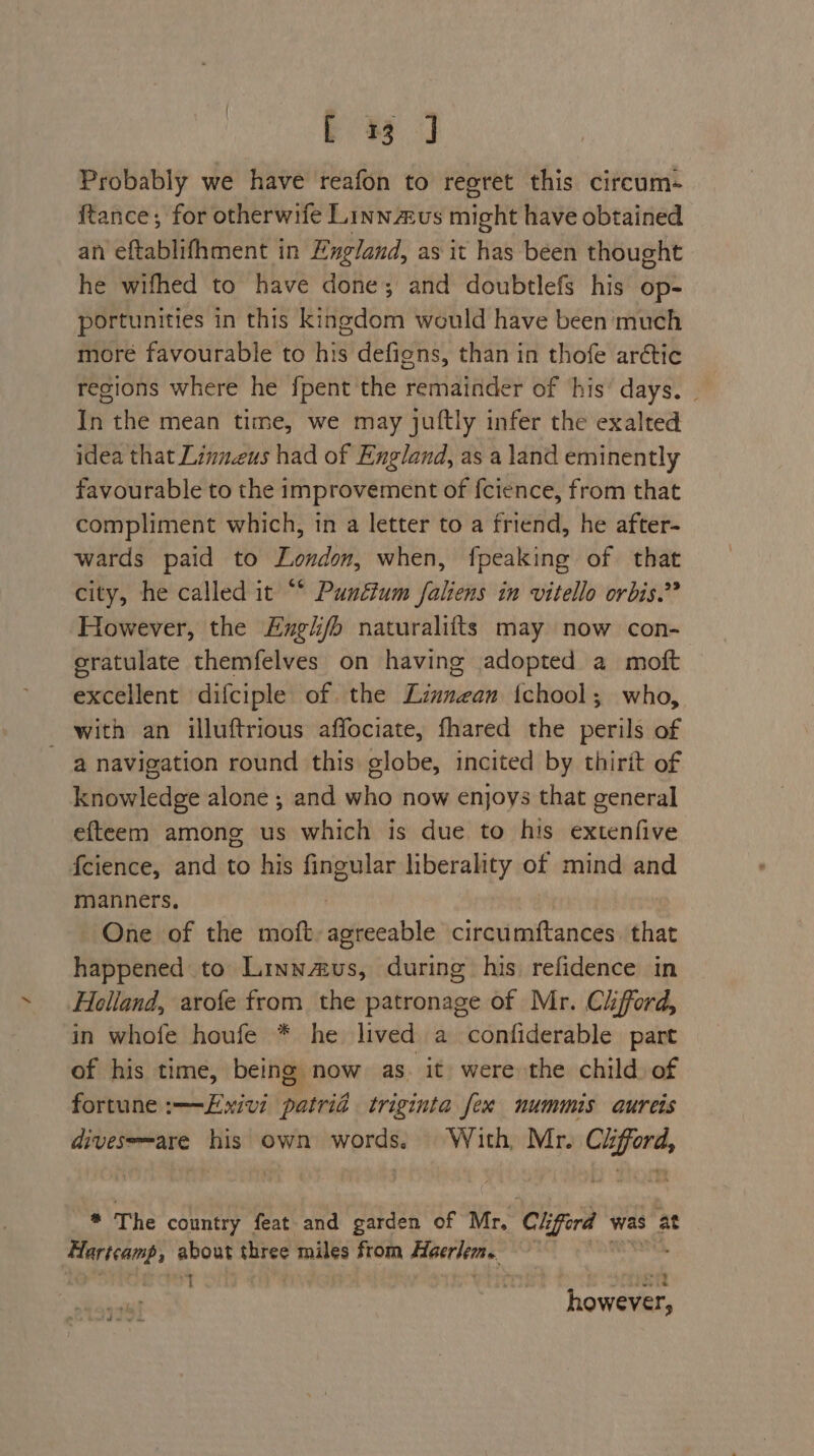 EJ Probably we have reafon to regret this circum- ftance; for otherwife Linnaus might have obtained an eftablifhment in England, as it has been thought he wifhed to have done; and doubtlefs his op- portunities in this kingdom would have been much more favourable to his defigns, than in thofe arctic regions where he fpent the remainder of ‘his’ days. | In the mean time, we may juftly infer the exalted idea that Linu.eus had of England, as a land eminently favourable to the improvement of fcience, from that compliment which, in a letter to a friend, he after- wards paid to London, when, fpeaking of that city, he called it “* Punétum faliens in vitello orbis.?? However, the Engi/b naturalifts may now con- cratulate themfelves on having adopted a moft excellent difciple of the Linnean {tchool; who, with an illuftrious affociate, fhared the perils of a navigation round this globe, incited by thirit of knowledge alone ; and who now enjoys that general efteem among us which is due to his extenfive f{cience, and to his fingular hberality to. of mind and manners. One of the moft suiinable circumftances. that happened to Linnus, during his refidence in Helland, arofe from the patronage of Mr. Ciford, in whofe houfe * he lived a confiderable part of his time, being now as. it were the child of fortune :——Exivi patrid triginta fex nummis aureis divesemare his own words. With Mr. roe ie * The country feat and garden of Mr, Cé ifferd was at Hartcamp, about three miles from Hoerlem. 1 SARS however,