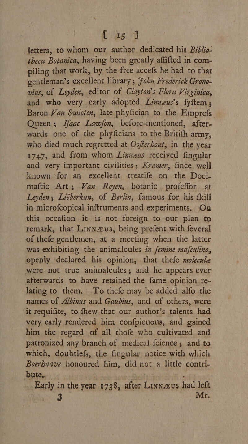 { as 7 letters, to whom our author dedicated his Bidiio- theca Botanica, having been greatly affifted in com- piling that work, by the free accefs he had to that gentleman’s excellent library; Fobn Frederick Grono- vius, of Leyden, editor of Clayton’s Flora Virginica, and who very early adopted Linneus’s fyftem; Baron Van Swieten, late phyfician to the Emprefs Queen; JLfaac Law/fon, before-mentioned, after- wards one of the phyficians to the Britith army, who died much regretted at Oofterhout; in the year 1747, and from whom Linnazus received fingular and very important civilities; Kramer, fince. well known for an excellent treatife on the Doci- maftic Art; Van Royen, botanic. profeffor at Leyden, Liéberkun, of Berlin, famous for his {kill in microfcopical inftruments and experiments. On this occafion it is not foreign to our plan to remark, that Linnus, being prefent with feveral of thefe gentlemen, at a meeting when the latter was exhibiting the animalcules i” femine mafculino, openly declared his opinion, that thefe molecule were not true animalcules; and he appears ever afterwards to have retained the fame opinion re- lating to them. To thefe may be added alfo the names of A/binus and Gaubius, and of others, were it requifite, to fhew that our author’s talents had very early rendered him confpicuous, and gained him the regard of all thofe who cultivated and patronized any branch of medical fcience; and to which, doubtlefs, the fingular notice with which Boerhaave honoured him, ei not a little contri- bute,. Early in the year. 1738, after Linnavs had left 3 Mr.