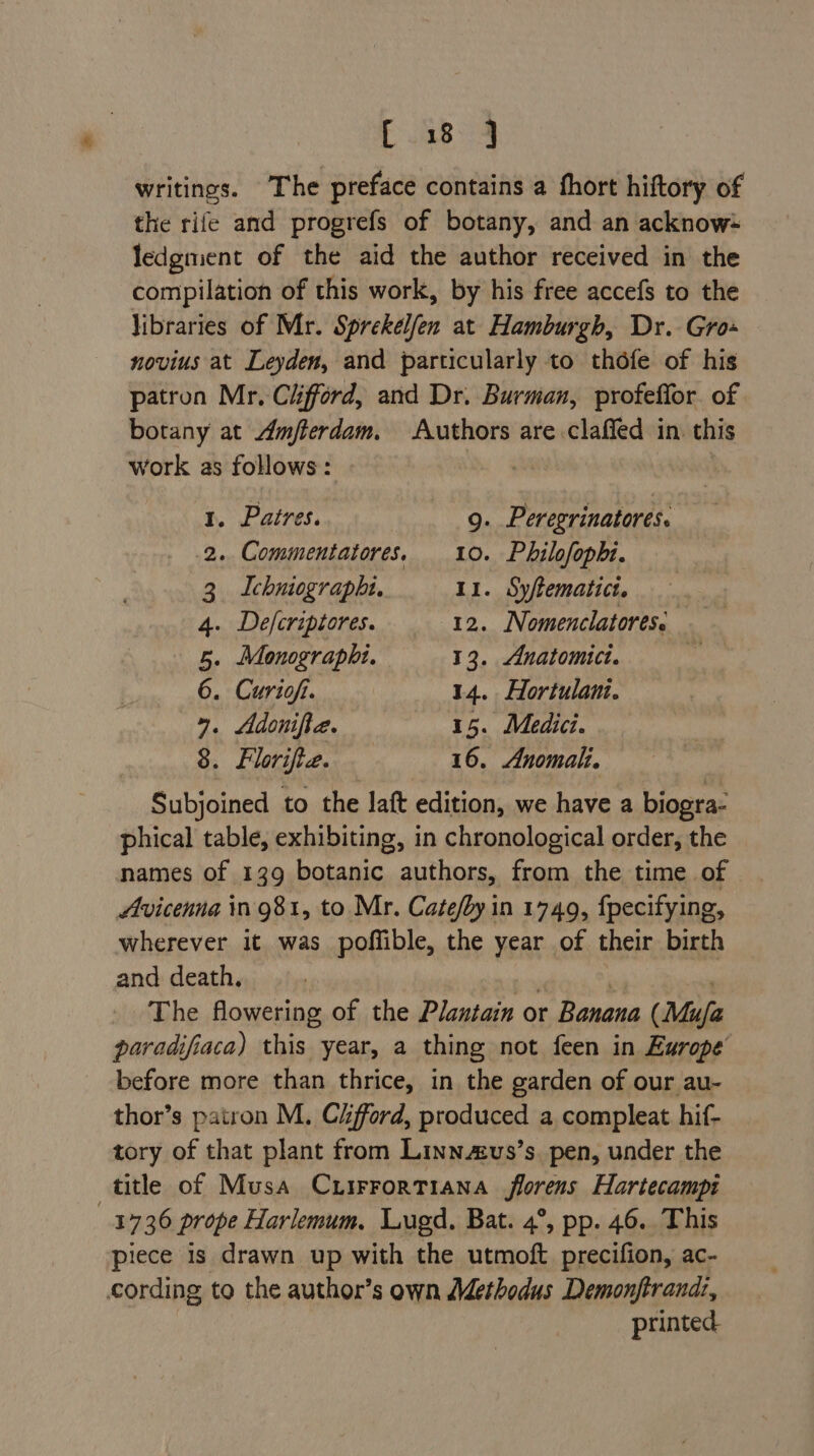 writings. The preface contains a fhort hiftory of the rife and progrefs of botany, and an acknow= ledgment of the aid the author received in the compilation of this work, by his free accefs to the libraries of Mr. Sprekelfen at Hamburgh, Dr. Gro+ novius at Leyden, and particularly to thofe of his patron Mr. Clifford, and Dr. Burman, profeffor of botany at Amfterdam. Authors are .claffed in. this work as follows: 1. Patres. 9. Peregrinatores. 2. Commentatores. 10. Philofophi. 3 Ichniographi. 11. Syftematict. 4. De/fcriptores. 12. Nomenclatores: 5. Monographi. 13. Anatomici. ms 6. Curiofi. 14. Hortulani. 4. Adonifia. 15. Medici. 8. Florifie. 16. Anomah. Subjoined to the laft edition, we have a biogra- phical table, exhibiting, in chronological order, the names of 139 botanic authors, from the time of Avicenna in981, to Mr. Cate/by in 1749, fpecifying, wherever it was poffible, the year of their birth and death, The flowering of the Plantain or Banana (Mufa paradifiaca) this year, a thing not feen in Europe before more than thrice, in the garden of our au- thor’s patron M. Ciford, produced a compleat hif- tory of that plant from Linnzus’s. pen, under the title of Musa CLIFFORTIANA | ksi Hartecampi } 1736 prope Harlemum. Lugd. Bat. 4°, pp. 46. This piece is drawn up with the utmoft precifion, ac- cording to the author’s own AMethodus Demonjftrandi, printed.