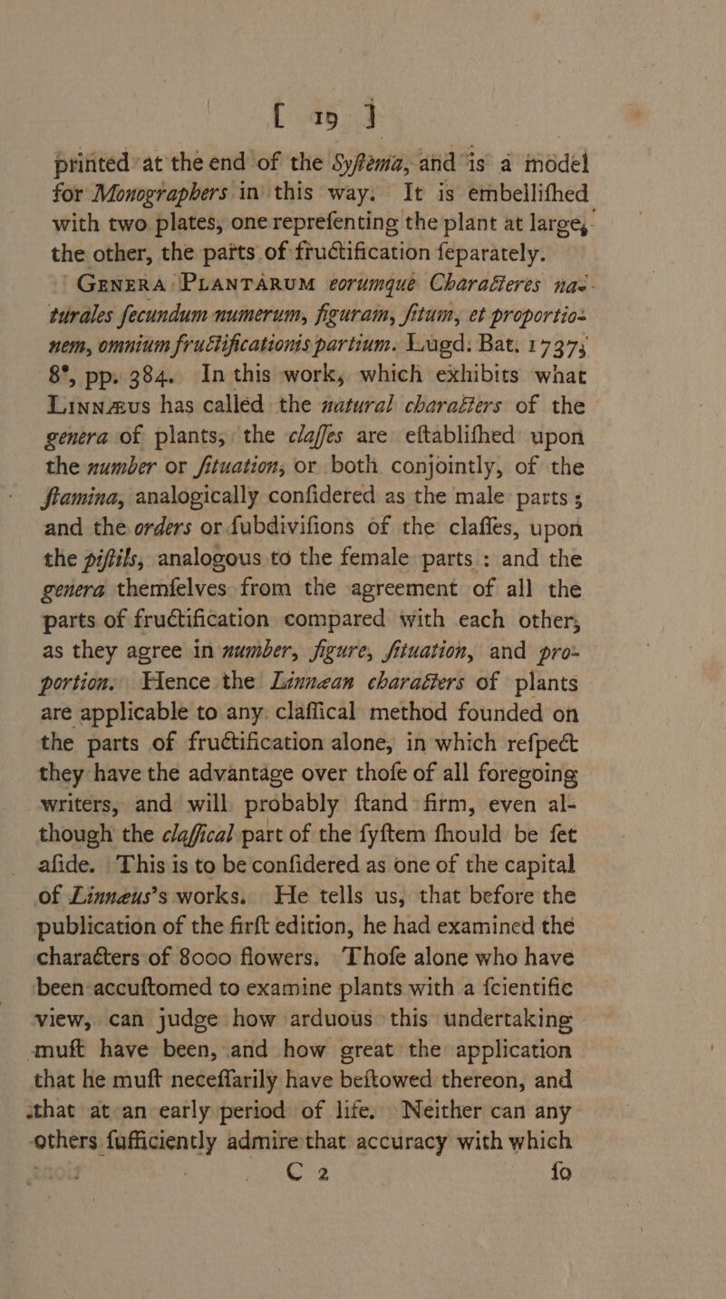 L459 pritited at the end of the Syfema, and “is a médel for Monographers in this way. It is embellithed with two plates, one reprefenting the plant at large, the other, the parts of fructification feparately. GENERA PLANTARUM corumque Charafteres nas- turales fecundum numerum, figuram, fitum, et proportios nem, omnium fructificationis partium. Lugd: Bat. 1737; 8°, pp» 384. In this work, which exhibits what Linnaeus has called the watural charafters of the genera of plants, the c/afes are eftablifhed upon the number or fituation; or both conjointly, of the ftamina, analogically confidered as the male parts ; and the orders or fubdivifions of the claffes, upon the pifils, analogous to the female parts : and the genera themfelves from the agreement of all the parts of fructification compared with each other, as they agree in wumber, figure, fituation, and pro- portion. ence the Linnean charaéters of plants are applicable to any: claffical method founded on the parts of fructification alone, in which refpect they have the advantage over thofe of all foregoing writers, and will, probably ftand firm, even al- though the clafical part of the fyftem fhould be fet _ afide. This is to be confidered as one of the capital of Linneus’s works. He tells us, that before the publication of the firft edition, he had examined the characters of 8000 flowers. ‘Thofe alone who have been -accuftomed to examine plants with a {cientifie view, can judge how arduous. this undertaking - -muft have been, and how great the application that he muft neceffarily have beftowed thereon, and that at-an early period of life. Neither can any others fufficiently admire that accuracy with which Cz fo