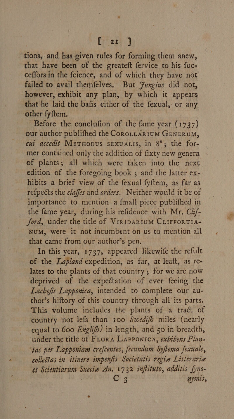 Breese.) tions, and has given rules for forming them anew, that have been of the greateft fervice to his fuc- ceffors in the fcience, and of which they have not failed to avail themfelves. But Sungius did not, however, exhibit any plan, by which it appears that he laid the bafis either of the fexual,- or any other fyftem. - Before the conclufion of ie fame year (1737) our author publifhed the Coro.tarium GENERUM, cui accedit MetTuopus SEXuUALIS, in 8°; the for- mer contained only the addition of fixty new genera of plants; all which were taken into the next edition of the foregoing book ; and the latter ex- hibits a brief view of the fexual fyftem, as far as re{pects the claffes and orders. Neither would it be of importance to mention a fmall piece publifhed in the fame year, during his refidence with Mr. Cif- ford, under the title of Viripartum CLIFFORTIA- NUM, were it not incumbent on us to mention all that came from our author’s pen. In this year, 1737, appeared likewife the refult of the Lapland expedition, as far, at leaft, as re- lates to the plants of that country ;. for we are now deprived of the expectation of ever feeing the | Lachefis Lapponica, intended to complete our au- thor’s hiftory of this country through all its parts. This volume includes the plants of a tract of country not lefs than roo Swedi/h miles (nearly -equal to 600 Engi/p) in length, and 50 in breadth, under the title of Flora Lappontca, exbibens Plan- ‘tas per Lapponiam crefcentes, fecundum Syftema fexuale, colletias in itinere impenfis Societatis regie Litterarie et Scientiarum Suecie An. 1732 inflituto, additis fyno- or 4 gyms,