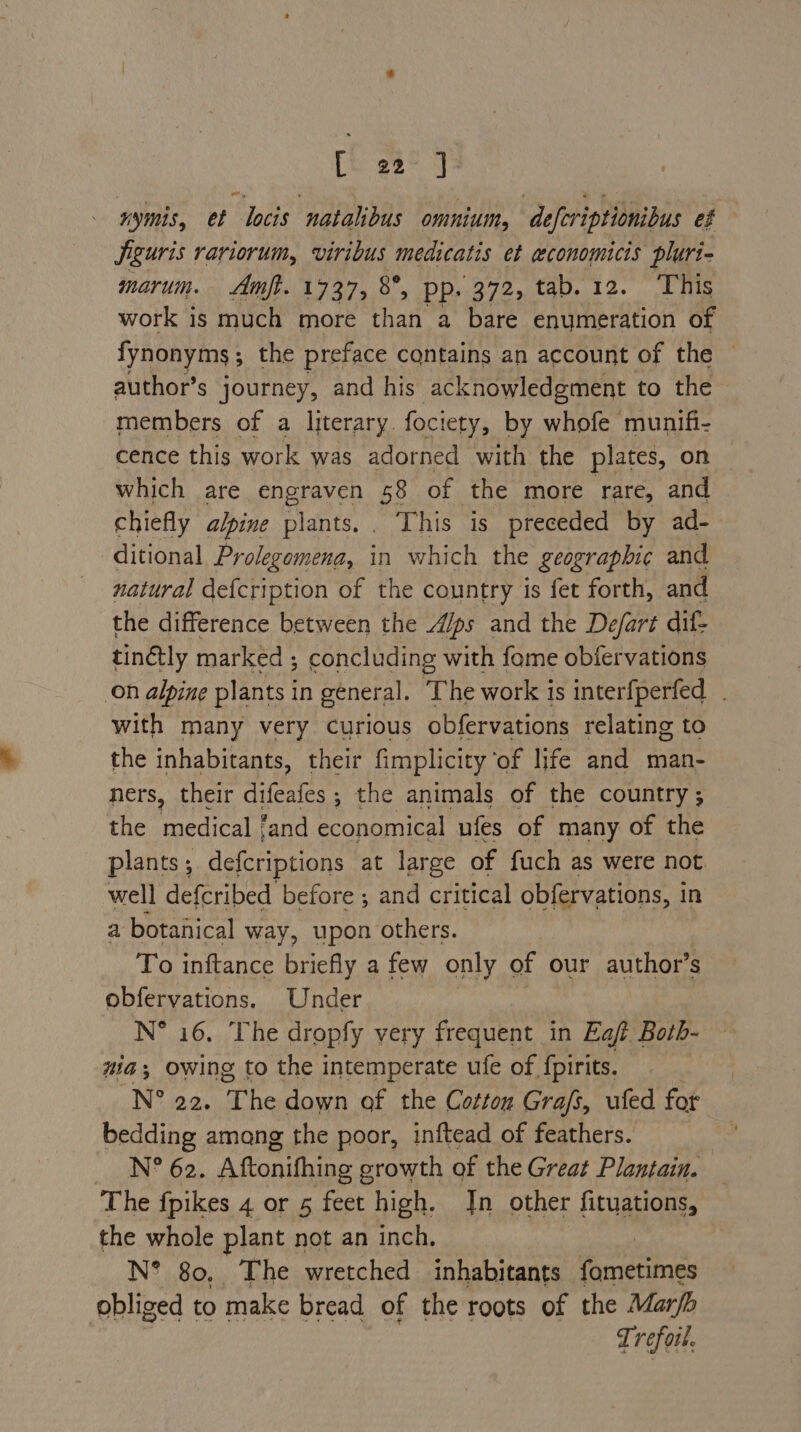 [i 22° J nymis, et locis natalibus omnium, deferiptionibus ef Siguris rariorum, viribus mecicatis ct economicis plurt- marum. Amft. 1737, 8°, Pp. 372, tab. 12. This work is much more than a bare enumeration of fynonyms ; ; the preface contains an account of the © author’s journey, and his acknowledgment to the members of a literary. fociety, by whofe munifi- cence this work was adorned with the plates, on which are Sneaye 58 of the more rare, and chiefly alpine plants... ‘This is preceded by ad- ditional Prolegomena, in which the geographic and natural defcription of the country is fet forth, and the difference between the A/ps and the Defart dil- tinétly marked ; concluding with fome obfervations on alpine plants in general. ‘The work is interfperfed . with many very curious obfervations relating to the inhabitants, their fimplicity of life and man- ners, their tae ; the animals of the country; the medical ‘and economical ufes of many of the plants; defcriptions at large of fuch as were not well defcribed before ; and critical obfervations, in a botanical way, upon others. To inftance briefly a few only of our author’s obfervations. Under N* 16. The dropfy very frequent in Eaft Both- nia Owing to the intemperate ufe of {pirits. | N° 22. The down of the Cottou Gra/s, ufed for bedding amang the poor, inftead of feathers. : N? 62. Aftonifhing growth of the Great Plantain. The fpikes 4 or 5 feet high. Jn other fituations, the whole plant not an inch, N° 80, The wretched inhabitants Gncumes obliged to make bread of the roots of the Marfb Trefoil.