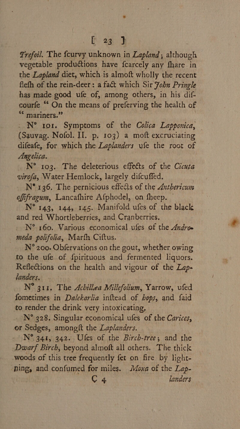 fF ad Trefoil. The feurvy unknown in Lapland; although vegetable productions have fcarcely any fhare in the Lapland diet, which is almoft wholly the recent flefh of the rein-deer: a fact which Sir Fobn Pringle has made good ufe of, among others, in his dif- courfe ‘* On the means of preferving the health of | *¢ mariners.” - N° ror. Symptoms of the Colca Lapponica, (Sauvag. Nofol. II. p. 103) a moft excruciating difeafe, for which the Laplanders ufe the root of Angelica. Die 203,12 ne deleterious effects of the Cicuta virofa, \Vater Hemlock, largely difcuffed. N° 136. The pernicious effects of the Anthericum offifragum, Lancafhire Afphodel, on fheep. — N° 143, 144, 145. Manifold ufes of the black and red Whortleberries, and Cranberries. N° 160. Various economical ules of the Andree meda polifolia, Marth Ciftus. N° 200. Obfervations on the gout, whether owing to the ufe of fpirituous and fermented liquors. Reflections on the health and vigour of the Lap- landers, N® 3113. The Achillea Millefolium, Yarrow, ufed fometimes in Dalekarlia inftead of hops, and faid to render the drink very intoxicating, _ N° 328. Singular economical ufes of the Carices, _ or Sedges, amoneft the Laplanders. | N° 341, 342. Ufes of the Birch-tree; and the Dwarf Birch, beyond almoft all others. The thick woods of this tree frequently fet on fire by light- ‘ping, and confumed for miles. Moxa of the Lap- C 4 landers