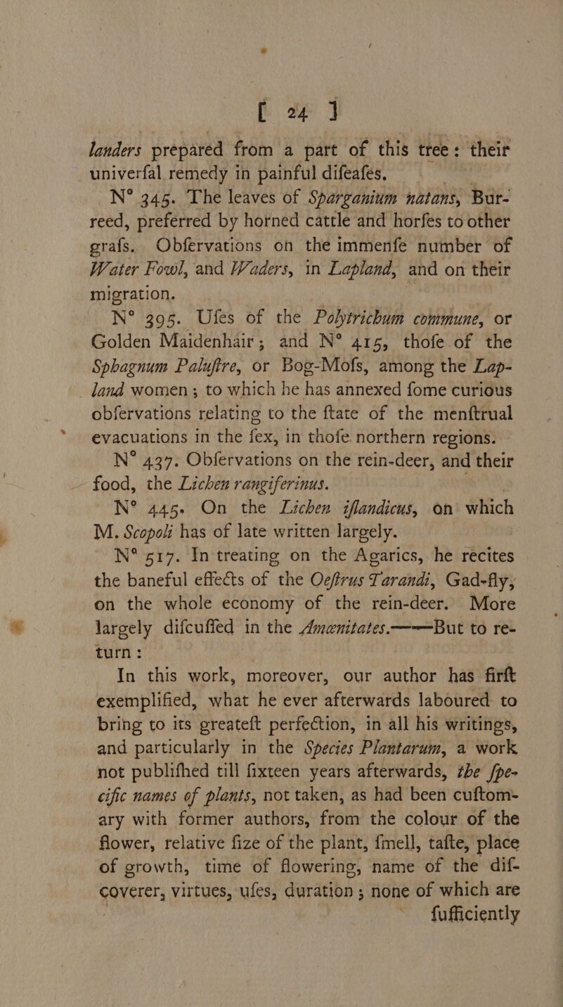 [he landers prepared from a part of this tree : ; ‘their univerfal remedy in painful difeafes, N° 345. The leaves of Sparganium natans, Bur- reed, preferred by horned cattle and horfes to other grafs. Obfervations on the immenfe number of Water Fowl, and Waders, in Lapland, and on their migration. N° 395. Ufes of the Polytrichum commune, or Golden Maidenhair; and N° 415, thofe of the Sphagnum Palufire, or Bog-Mofs, among the Lap- land women ; to which he has annexed fome curious obfervations relating to the ftate of the menftrual evacuations in the fex, in thofe northern regions. N° 437. Obfervations on the rein-deer, and their food, the Lichen rangiferinus. | N° 445. On the Lichen iflandicus, on which M. Scopoli has of late written largely. N° 517. In treating on the Agarics, he recites the baneful effects of the Oefrus Tarandi, Gad-fly, on the whole economy of the rein-deer. More largely difcuffed in the Amenitates.—-——But to re- turn: In this work, moreover, our author has firft exemplified, what he ever afterwards laboured to bring to its greateft perfection, in all his writings, and particularly in the Species Plantarum, a work not publifhed till fixteen years afterwards, the /pe- cific names of plants, not taken, as had been cuftom- ary with former authors, ehh the colour of the flower, relative fize of the plant, fmell, tafte, place of growth, time of flowering, name of tHe cdi. GaNersrs virtues, ufes, Geradbe 3 none of which are fufficiently