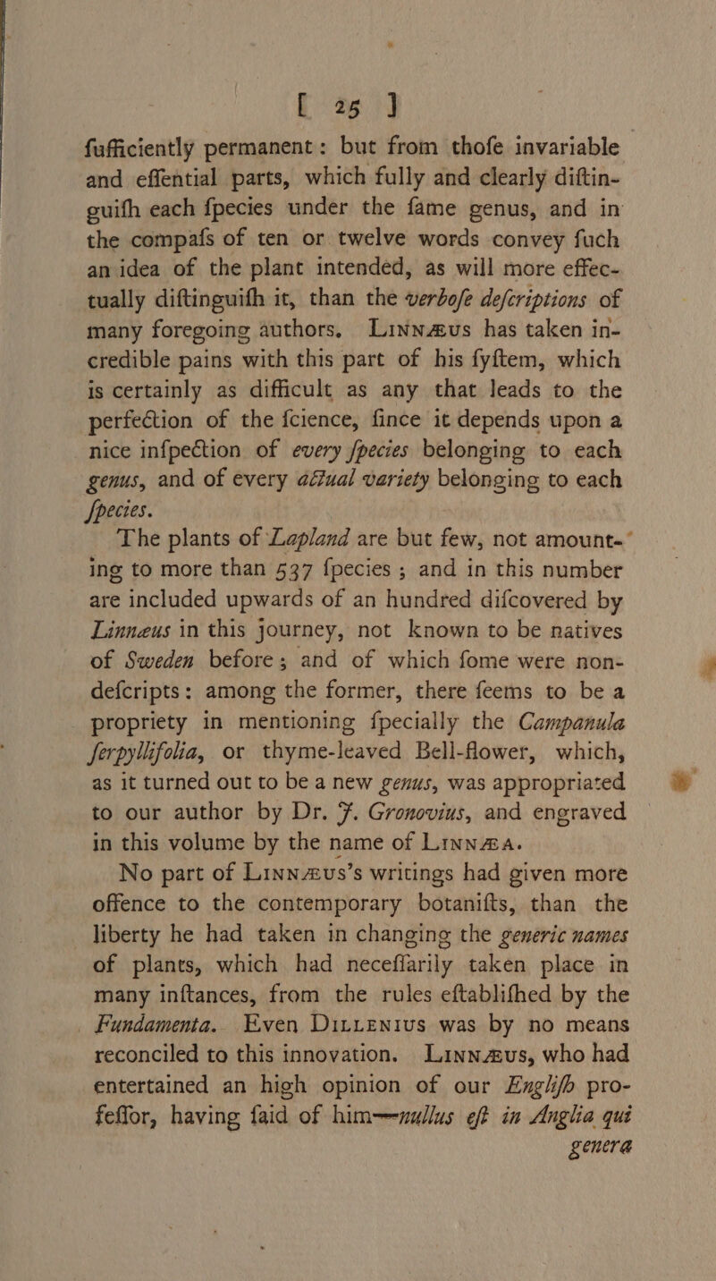 fufficiently permanent: but from thofe invariable and effential parts, which fully and clearly diftin- guifh each fpecies under the fame genus, and in the compafs of ten or twelve words convey fuch an idea of the plant intended, as will more effec- tually diftinguith it, than the verbo/e defcriptions of many foregoing authors. Linnus has taken in- credible pains with this part of his fyftem, which is certainly as difficult as any that leads to the perfection of the fcience, fince it depends upon a nice infpection of every /pecies belonging to each genus, and of every aéfual variety belonging to each Jpecies. The plants of Lapland are but few, not amount.’ ing to more than 537 {pecies ; and in this number are included upwards of an hundred difcovered by Linnzus in this journey, not known to be natives of Sweden before; and of which fome were non- defcripts: among the former, there feems to be a propriety in mentioning {pecially the Campanula Jerpylifolia, or thyme-leaved Bell-flower, which, as it turned out to be a new genus, was appropriated to our author by Dr. 7. Gronovius, and engraved in this volume by the name of Linna. No part of Linn2us’s writings had given more offence to the contemporary botanifts, than the liberty he had taken in changing the generic names of plants, which had neceffarily taken place in many inftances, from the rules eftablifhed by the _ Fundamenta.. Even Dit_enius was by no means reconciled to this innovation. Lainnzeus, who had entertained an high opinion of our Englijh pro- feffor, having faid of him—-wullus eft in Anglia qui genera