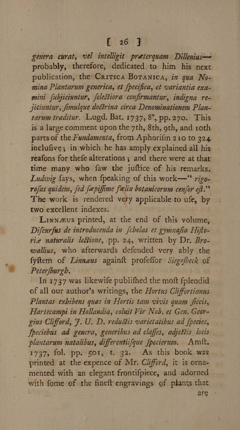genera curat, vel intelligit preterquam Dillenius—&lt; probably, therefore, dedicated to him his next publication, the’ Critica Borawnica, in qua No- mina Plantarum generica, et {pecifica, et variantia exa- mini fubjiciuntur, feleciiora confirmantur, indigna re- jiciuntur, fimulque dottrina circa Denominationem Plan- tarum traditur. Lugd, Bat. 1737, 8°, pp.270. This is a large comment upon the 7th, 8th, oth, and roth parts of the Fundamenta, from Aphorifm 210 to 324 inclufive; in which he has amply explained all his reafons for thefe alterations ; and there were at that time many who faw the juftice of his remarks. Ludwig fays, when {peaking of this work—“ rigo- rofus quidem, Jed fa piffime Sein botanicorum cenfor eft.” The work is rendered very applicable to ufe, by two excellent indexes. Linnvus printed, at the end of this volume, Difeurfus de introducenda in fcholas et gymnafia Hifto- vie naturalis leétione, pp. 24, written by Dr. Bro- wallius, who afterwards defended very ably the fyftem of Linnaeus again{t profeffor Siegefbeck of Peterfburgh. In 1737 was likewife publifhed the moft fplendid of all our author’s writings, the Hortus Chffortianus Plantas exbibens quas in Hortis tam vivis quam ficcis, Hartecampi in Hollandia, coluit Vir Nob. et Gen. Geor- gius Clifford, F. U. D. redudtis varietatibus ad fpecies, fpeciebus ad genera, generibus ad claffes, adjefiis locis plantarum natalibus, differentiifque fpecierum. Amit. 1737, fol. pp. 501, t. 32. As this book was printed at the expence of Mr. Cifford, it is orna- mented with an elegant frontifpiece, and adorned with fome of the fineft engravings of plants that