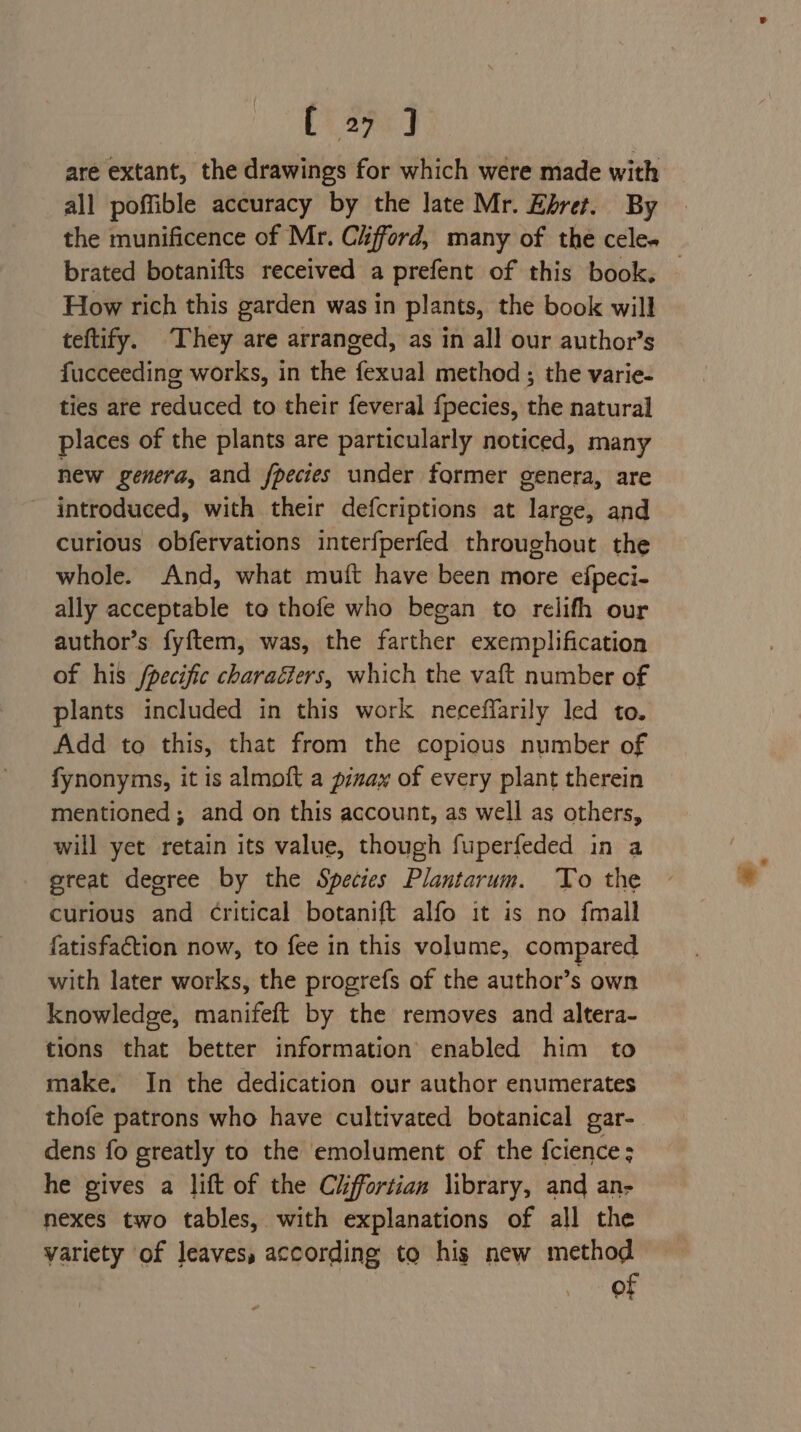 Pia] are extant, the drawings for which were made with all poffible accuracy by the late Mr. Ehret. By brated botanifts received a prefent of this book. How rich this garden was in plants, the book will teftify. They are arranged, as in all our author’s fucceeding works, in the fexual method ; the varie- ties are reduced to their feveral fpecies, the natural places of the plants are particularly noticed, many new genera, and fpecies under former genera, are introduced, with their defcriptions at nabek and curious obfervations interfperfed throughout the whole. And, what muft have been more efpeci- ally acceptable to thofe who began to relifh our author’s fyftem, was, the farther exemplification of his fpecific charaéiers, which the vaft number of plants included in this work neceffarily led to. Add to this, that from the copious number of fynonyms, it is almoft a pinay of every plant therein mentioned; and on this account, as well as others, will yet retain its value, though fuperfeded in a great degree by the Species Plantarum. To the curious and Critical botanift alfo it is no {mall fatisfaction now, to fee in this volume, compared with later works, the progrefs of the author’s own knowledge, manifeft by the removes and altera- tions that better information enabled him to make. In the dedication our author enumerates thofe patrons who have cultivated botanical gar- dens fo greatly to the emolument of the fcience; he gives a lift of the Ciiffortian library, and an- nexes two tables, with explanations of all the yariety of leaves, according to his new method