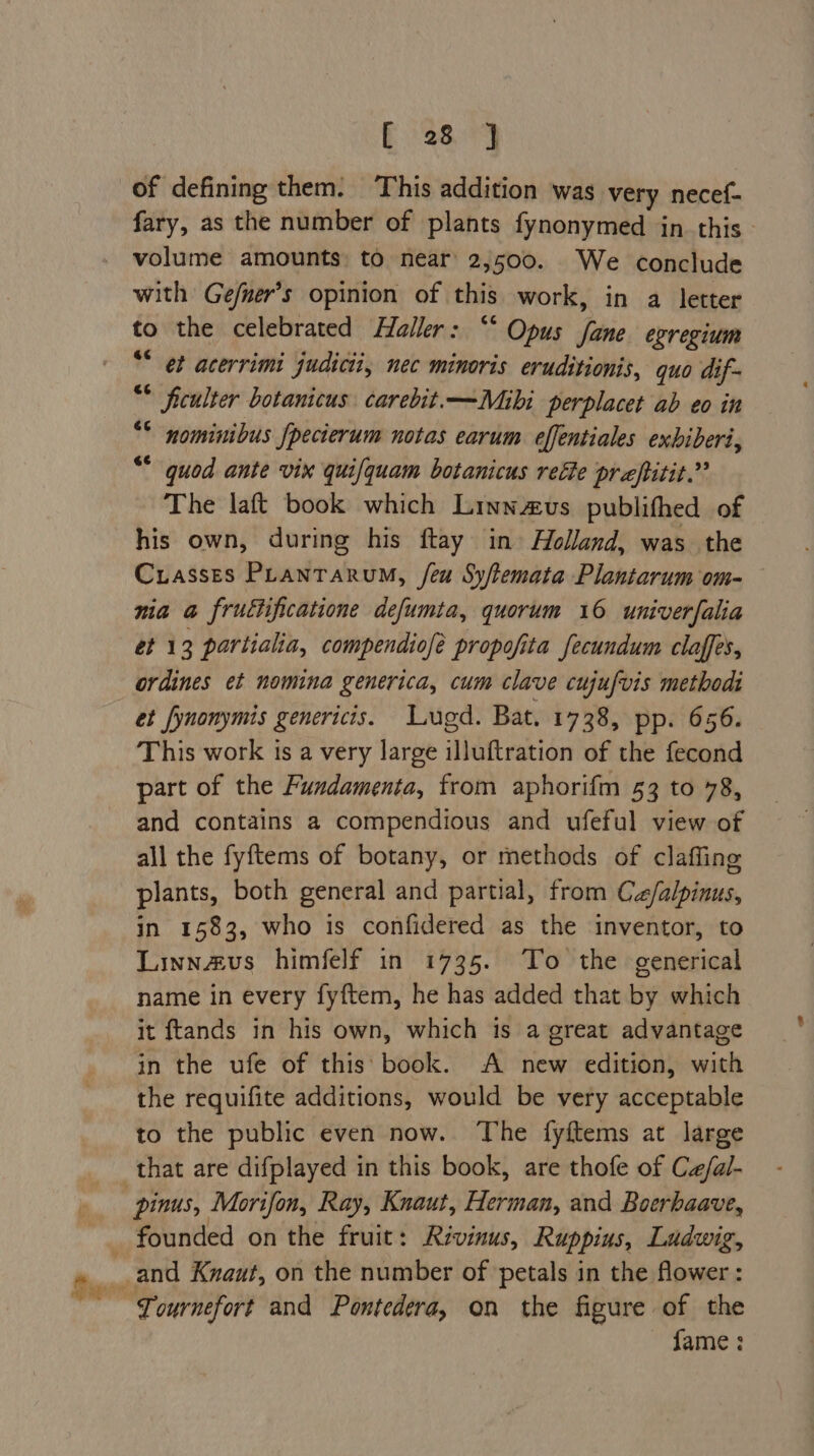fF 28.9 of defining them. This addition was very necef- fary, as the number of plants fynonymed in. this - volume amounts to near 2,500. We conclude with Gefner’s opinion of this work, in a letter 7 the celebrated Haller: “* Opus fane egregium * et acerrimi judicii, nec minoris eruditionis, quo dif- “ ficulter botanicus carebit.—Mibi perplacet ab eo in nominibus fpecierum notas earum effentiales exhiberi, “quod ante vix quifquam botanicus reéte praftitit.” The laft book which Linnus publithed of his own, during his ftay in Holland, was the Cuasses Plantarum, feu Sy/temata Plantarum om- nia a fructificatione defumta, quorum 16 univerfalia 6G ordines et nomina generica, cum clave cujufvis method et fynonymis genericis. Lugd. Bat. 1738, pp. 656. This work ts a very large illuftration of the fecond part of the Fundamenta, from aphorifm 53 to 78, and contains a compendious and ufeful view of all the fyftems of botany, or methods of clafling plants, both general and partial, from Cz/alpinus, in 1583, who is confidered as the inventor, to Linnavus himfelf in 1735. To the generical name in every fyftem, he has added that by which it ftands in his own, which is a great advantage in the ufe of this: book. A new edition, with the requifite additions, would be very acceptable to the public even now. The fyftems at large pinus, Morifon, Ray, Knaut, Herman, and Boerhaave, Tournefort and Pontedera, on the figure of the fame :