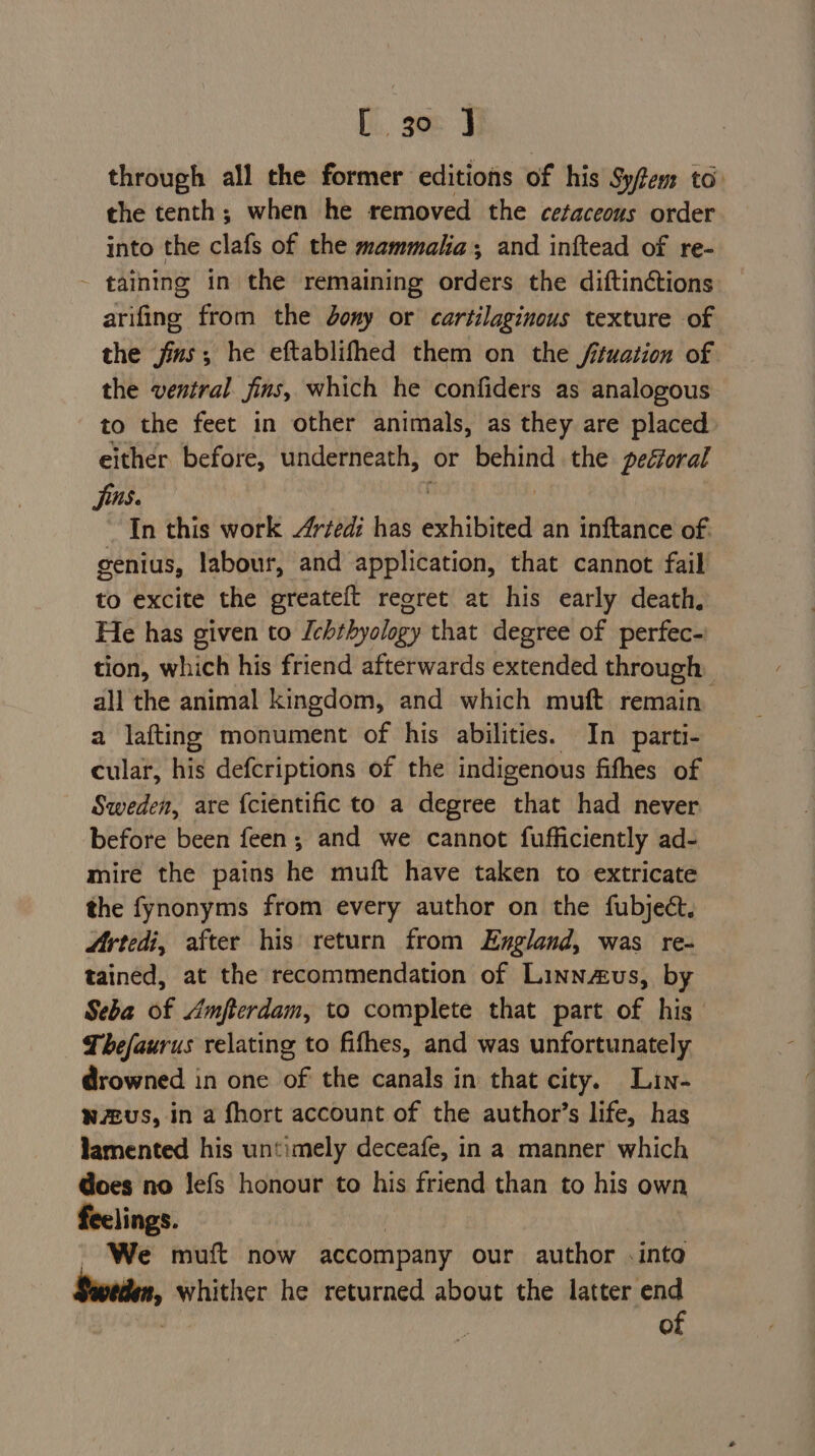 through all the former editions of his Syfem to: the tenth; when he removed the cetaceous order into the clafs of the mammala, and inftead of re- - taining in the remaining orders the diftin¢ctions arifing from the dony or cartilaginous texture of the jis; he eftablifhed them on the fuation of the ventral fins, which he confiders as analogous to the feet in other animals, as they are placed either before, underneath, or behind the pectoral jis. | Jn this work Artedi has exhibited an inftance of. genius, labour, and application, that cannot fail to excite the greateft regret at his early death, He has given to Iebthyology that degree of perfec- tion, which his friend afterwards extended through all the animal kingdom, and which muft remain a lafting monument of his abilities. In parti- cular, his defcriptions of the indigenous fifhes of Sweden, are {cientific to a degree that had never before been feen; and we cannot fufficiently ad- mire the pains he muft have taken to extricate the fynonyms from every author on the fubject. Artedi, after his return from England, was re- tained, at the recommendation of Linnaus, by Seba of Amfterdam, to complete that part of his Thefaurus relating to fithes, and was unfortunately drowned in one of the canals in that city. Lin- wzeus, in a fhort account of the author’s life, has lamented his untimely deceafe, in a manner which does no lefs honour to his friend than to his own feelings. _ We muft now accompany our author .into » whither he returned about the latter end of