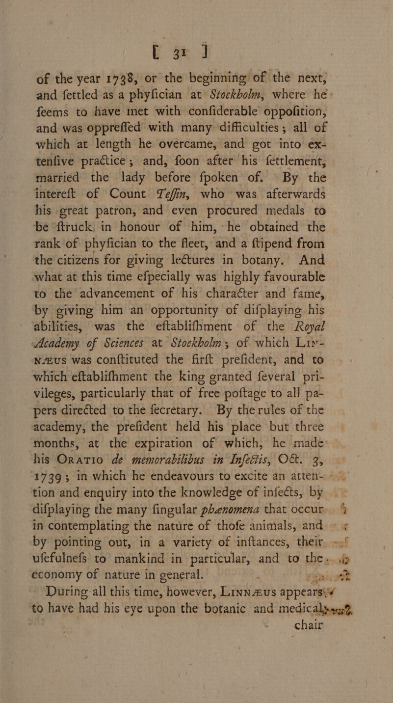 L 3n of the year 1738, or the beginning of the next, feems to have met with confiderable oppofition, and was oppreffed with many difficulties; all of which at length he overcame, and got into ex- tenfive practice; and, foon after his fettlement, married the lady before fpoken of. By the intereft of Count Tefin, who was afterwards his great patron, and even procured medals to be ftruck: in honour of him, he obtained the rank of phyfician to the fleet, and a ftipend from the citizens for giving leétures in botany. And what at this time efpecially was highly favourable to the advancement of his character and fame, by giving him an opportunity of difplaying his abilities, was the eftablifhment of the Royal Academy of Sciences at Stockholm; of which Liy- wveus was conftituted the firft prefident, and to which eftablifhment the king granted feveral pri- vileges, particularly that of free poftage to all pa- pers directed to the fecretary. By therules of the academy, the prefident held his place but three his Oratio de memorabilibus in Infeétis, O&amp;. 3, tion and enquiry into the knowledge of infects, by economy of nature in general. iP chair