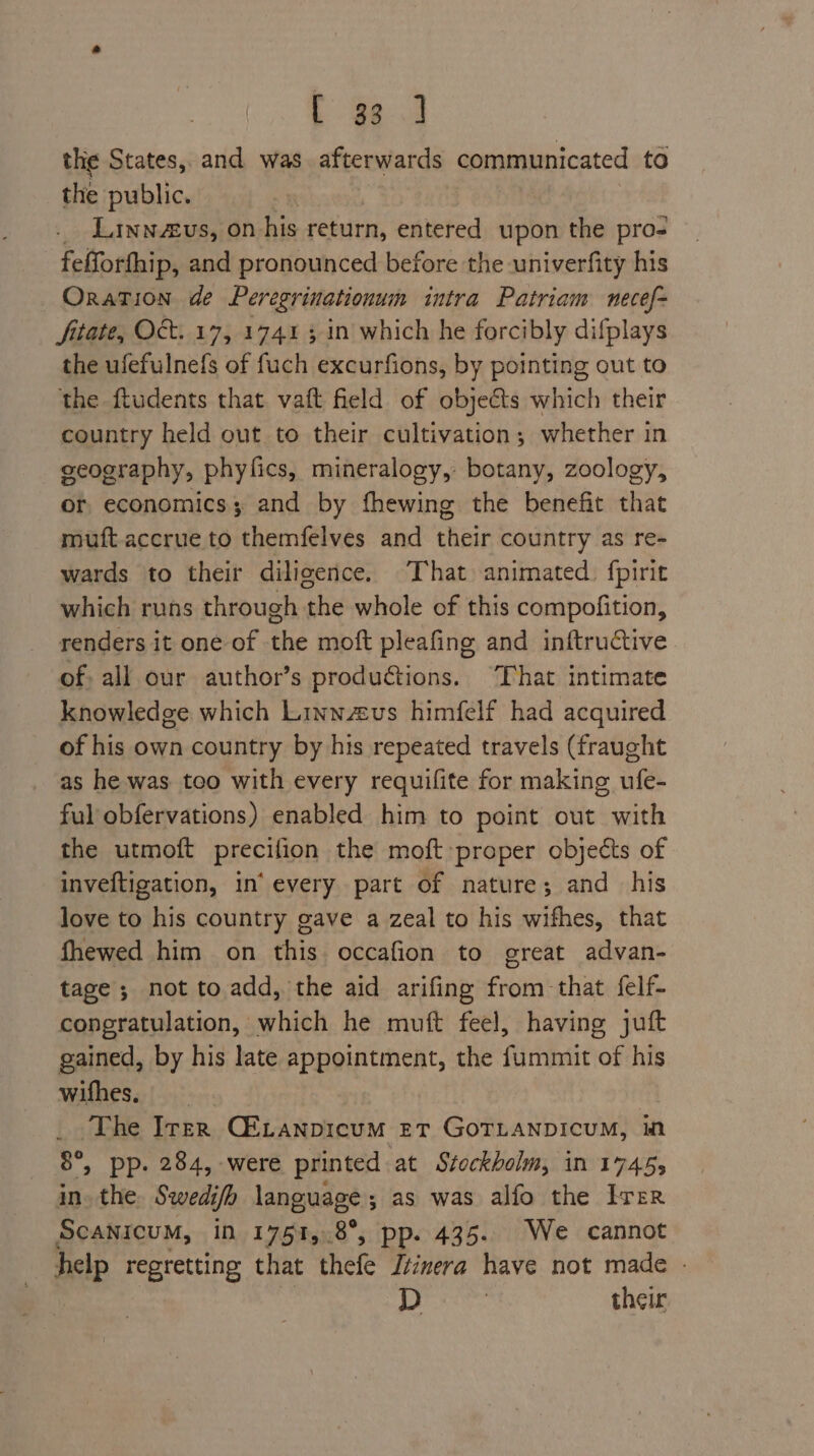 the States, and was afterwards communicated to the public. | _ Linnus, on his return, entered upon the pro- fefforfhip, and pronounced before the univerfity his Oration de Peregrinationum intra Patriam necef- fitate, Oct. 17, 1741 5 in which he forcibly difplays the ufefulnefs of fuch excurfions, by pointing out to the ftudents that vaft field of objeéts which their country held out to their cultivation; whether in seography, phyfics, mineralogy, botany, zoology, or economics; and by fhewing the benefit that muft.accrue to themfelves and their country as re- wards to their diligence. That animated. fpirit which runs through the whole of this compofition, renders it one of the moft pleafing and inftructive of all our author’s productions. “That intimate knowledge which Linnzus himfelf had acquired of his own country by his repeated travels (fraught as he was too with every requifite for making ufe- ful obfervations) enabled him to point out with the utmoft precifion the moft proper objects of inveftigation, in’ every part of nature; and his love to his country gave a zeal to his wifhes, that fhewed him on this. occafion to great advan- tage ; not to. add, the aid arifing from that felf- congratulation, which he muft feel, having juft gained, by his late appointment, the fummit of his wifhes, The Iter CELANDIcuM ET GOTLANDICUM, mM 8°, pp. 284, were printed at Stockholm, in 17455 in. the Swedifh language; as was alfo the Irer Scanicum, in 1751,.8°, pp. 435. We cannot help regretting that thefe Ttinera have not made - D : their
