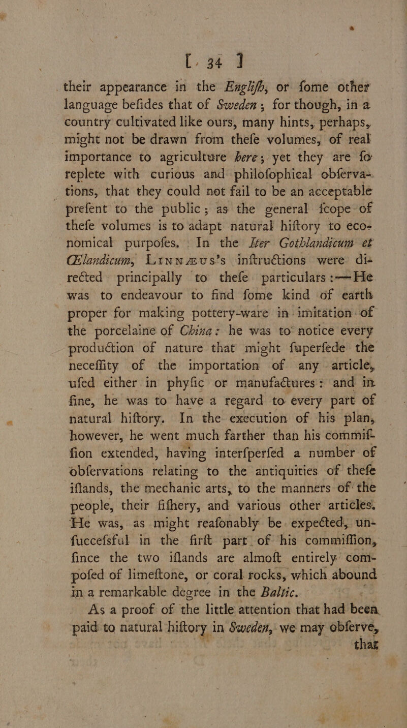 their appearance in the Englifb, or fome other language befides that of Sweden; for though, in a country cultivated like ours, many hints, perhaps, might not be drawn from thefe volumes, of real importance to agriculture here; yet they are fo replete with curious and philofophical obferva- _ tions, that they could not fail to be an acceptable prefent to the public; as the general fcope of thefe volumes is to adapt natural hiftory to eco- nomical purpofes. In the Ker Gothlandicum et Chlandicum, Linnaeus’s inftructions were di+ rected principally to thefe particulars :—He was to endeavour to find fome kind of earth proper for making pottery-ware in imitation of the porcelaine of Chiva: he was to’ notice every production of nature that might fuperfede the neceflity of the importation of any article, ufed either in phyfic or manufactures: and in fine, he was to have a regard to every part of natural hiftory. In the execution of his plan, however, he went much farther than his commif+ fion extended, having interfperfed a number of obfervations relating to the antiquities of thefe iflands, the mechanic arts, to the manners of the people, their fithery, aie various other articles. He was, as might reafonably be. expected, un- fuccefsful in the firft part of his commiffion, fince the two iflands are almoft entirely com- pofed of limeftone, or coral rocks, which abound in a remarkable degree in the Baltic. As a proof of the little attention that had been. paid to natural hiftory in Sweden, we may obferve, : ee a hat