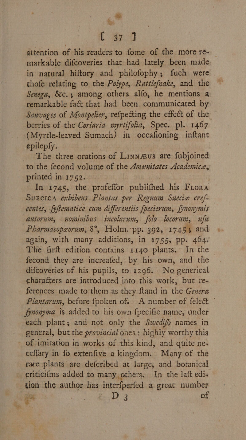 KG. ‘ «i C eon attention of his readers to fome of the more re- _ markable difcoveries that had lately. been made in natural hiftory and philofophy; fuch were thofe relating to the Polype, Rattlefnake, and the ~ Senega, &amp;c.; among others alfo, he mentions a remarkable fact that had been communicated by Sauvages of Montpelier, vefpecting the effect of the — berries of the Coriaria myrtifola, Spec. pl. 1467 - (Myrtle-leaved Sumach) in occafioning inftant epilepfy. The three orations of Linnaus are fubjoined to the fecond volume of the Amwnitates Academicze, printed in 1752. In 1745, the profeffor publifhed his Frora Suecica exhibens Plantas per Regnum Suecie cref- centes, fyftematice cum differentiis {pecierum, fynonymis autorum, nominibus incolarum, folo locorum, ufu Pharmacopeorum, 8°, Holm.:pp. 392, 17455 and again, with many. additions, in 1755, pp. 464.’ The firft edition contains 1140 plants. In the fecond they are increafed, by his own, and the difcoveries of his pupils, to 1296. No generical characters are introduced into this work, but re- ferences made to them as they ftand in the Genera Plantarum, before fpoken of. A number of felect — fynonyma is added to his own fpecific name, under each plant; and not only the Swedifp names in general, but the provincial ones.: highly worthy this - of imitation in works of this kind, and quite ne- ceflary in fo extenfive a kingdom. Many of the race plants are defcribed at large, and botanical eriticifms added to many,others. In the laft edi- tion the author has itteresstal a great number ee D 3 of