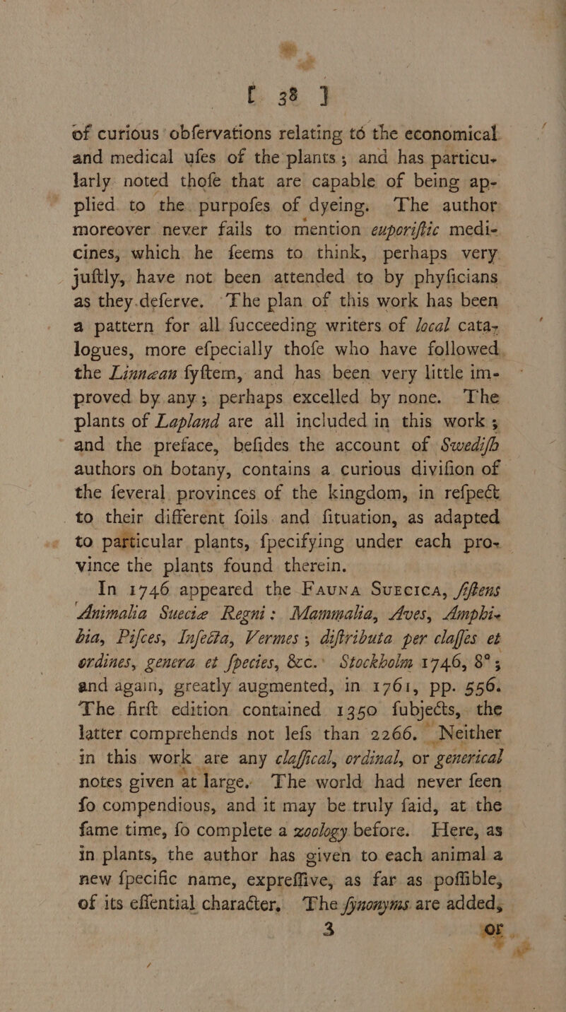 *. a of curious ‘obfervations relating té the economical. and medical ufes of the plants; and has particu. larly: noted thofe that are capable of being ap- ' plied. to the. purpofes of dyeing, The author moreover never fails to mention exporiftic medi- cines, which he feems to think, perhaps very juftly, have not been attended to by phyficians as they.deferve. “The plan of this work has been a pattern for all fucceeding writers of Jocal catay logues, more efpecially thofe who have followed. the Linnean fyftem, and has been very little im- proved by any; perhaps excelled by none. The plants of Lapland are all included in this work ; and the preface, befides the account of Swedi ifh authors on botany, contains a curious divifion of the feveral provinces of the kingdom, in refpect to their different foils. and fituation, as adapted to particular plants, fpecifying under each pro vince the plants found therein. In 1746 appeared the Fauna Suecica, /jfens Animalia Suecie Regni: Mammalia, Aves, Ampbhie bia, Pifces, Infetta, Vermes, diftributa per claffes et ordines, genera et fpecies, 8c.’ Stockholm 1746, 8°; and again, greatly augmented, in 1761, pp. 556. The firft edition contained 1350 fubjects, the latter comprehends not lefs than 2266. _ Neither in this work are any clafical, ordinal, or - generical notes given at largey The world had never feen fo compendious, and it may be truly faid, at the fame time, fo complete a zoology before. Here, as in plants, the author has given to each animal a new {pecific name, expreffive, as far as poflible, of its eflential aba _ The fynonyms are added,