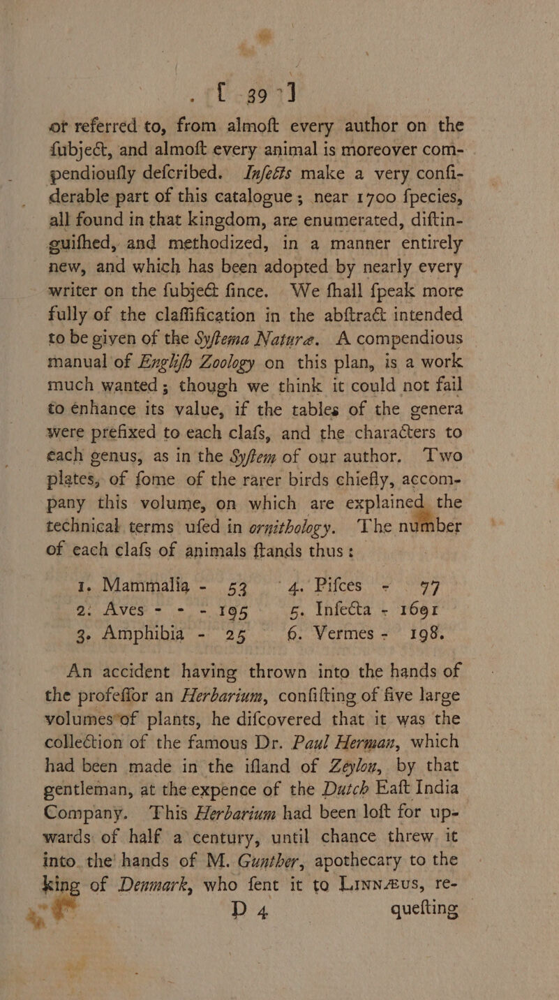 sigh: Cg9°7) ot referred to, from almoft every author on the fubjeét, and almoft every animal is moreover com- pendioufly defcribed. Infeéfs make a very confi- derable part of this catalogue ; near 1700 fpecies, all found in that kingdom, are enumerated, diftin- guifhed, and methodized, in a manner entirely _ new, and which has been adopted by nearly every writer on the fubject fince. We fhall {peak more fully of the claffification in the abftraé intended to be given of the Sy/tema Nature. A compendious manual of Exghj/b Zoology on this plan, is a work much wanted ; though we think it could not fail to énhance its value, if the tables of the genera were prefixed to each clafs, and the characters to €ach genus, as in the Syfem of our author. Two plates, of fome of the rarer birds chiefly, accom- pany this volume, on which are explained the technical terms ufed in ornithology. The n@iiber of each clafs of animals ftands thus: | 1..\Viatimalm = 59° 4.° Pifces: 2 S47 Or AVGS Tt = Oh 5. Infecta - 1691 3. Amphibia - 25 6. Vermes = ° 198. An accident having thrown into the hands of the profeffor an Herbarium, confifting of five large volumes*of plants, he difcovered that it was the collection of the famous Dr. Paul Herman, which had been made in the ifland of Zeyloy, by that gentleman, at the expence of the Dutch Eaft India Company. This Herbarium had been loft for up- wards of half a century, until chance threw. it into_the' hands of M. Gunther, apothecary to the king of Denmark, who fent it to Linnvs, re- re D4 gueting. oy %, -