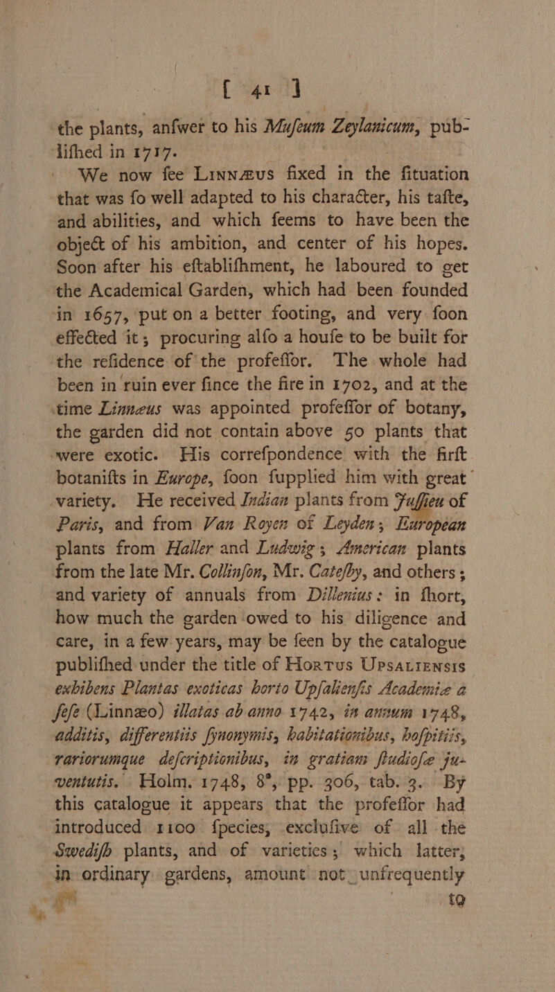 [ert the plants, anfwer to his Mie Zeylanicaim: pub- We now fee Linnaus fixed in the fituation that was fo well adapted to his character, his tafte, and abilities, and which feems to have been the object of his ambition, and center of his hopes. Soon after his eftablifhment, he laboured to get in 1657, put on a better footing, and very foon effected it; procuring alfo a houfe to be built for the refidence of the profeflor. The whole had been in ruin ever fince the fire in 1702, and at the the garden did not contain above 50 plants that botanifts in Europe, foon fupplied him with great’ variety. He received Indian plants from Fuffien of Paris, and from Van Royen of Leyden; European plants from Haller and Ludwig, American plants from the late Mr. Collinfon, Mr. Cate/by, and others ; and variety of annuals from Dillenius: in fhort, how much the garden owed to his diligence and care, in a few years, may be feen by the catalogue publifhed under the title of Hortus Upsatiensis exbibens Plantas exoticas borio Upfalien fis Academia a fefe (Linnzo) illatas ab anno 1742, in annum 1748, additis, differentiis fynonymis, habitatiouibus, hofpitiis, rariorumque defcriptionibus, in gratiam frudiofe ju- ventutis. Holm. 1748, 8°, pp. 306, tab. 9. By this catalogue it appears that the profeffor had introduced. 1100 {pecies, exclufive of all the Swedifo plants, and of varieties; which latter; in ordinary gardens, amount not. unfrequently ¥