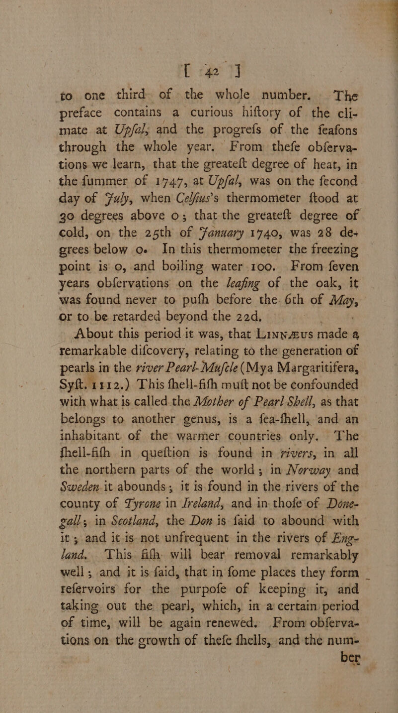 D cae 7 to. one third. of the whole number. The preface contains a curious hiftory of the cli- mate at Up/al; and the pragrels of the feafons through the whole year. From thefe obferva- tions we learn, that the greateft degree of heat, in the fummer of 1747, at Upfal, was on the fecond. day of July, when Celfus’s thermometer ftood at go degrees above o; that the greateft degree of cold, on the 25th of anuary 1740, was 28 de- grees below o« In this thermometer the freezing point iso, and boiling water 100. From feven years obfervations on the Jeafing of the oak, it was found never to pufh before the. th of Mah or to be retarded beyond the 22d, About this period it was, that Linnavus eda a remarkable difcovery, relating to the generation of pearls in the river Pearl-Mujele (Mya Margaritifera, Syft. 1 112.) This fhell-fith muft not be confounded with what is called. the Mother of Pearl Shell, as that belongs to another genus, is a fea-fhell, and an inhabitant. of the warmer countries only. The fhell-fifh in queftion is found in rivers, in all the northern parts of the world; in Norway and Sweden.it abounds; it is found in the rivers of the county of Tyrone in Ireland, and in-thofe of Done- gall, in Scotland, the Don is faid to abound with it; and it is not unfrequent in the rivers of Exg- land, ‘This. fifth. will bear removal remarkably well; and it is faid, that in fome places they form _ tefervoirs for the purpofe of keeping it, and taking out the pearl, which, in a certain period of time, will be again renewed. From obferva- tions on the growth of thefe fhells, and the num- ber