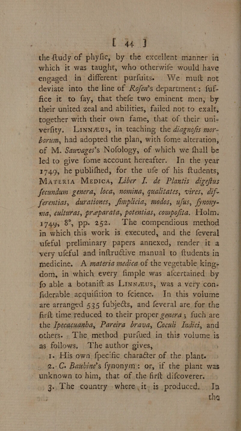 Lae I , the dtudy of phyfic, by the excellent manner in which it was taught, who otherwife would have engaged in different purfuits. We muft not deviate into the line of Ro/ex’s department : fuf- fice it to fay, that thefe two eminent men) by their united zeal and abilities, failed not to exalt, together with their own fame, that of their uni- verfity. Linnzzus, in teaching the diagnofis mor- Zorum, had adopted the plan, with fome alteration, of M. Sauvages’s Nofology, of which we fhall be led to give fome account hereafter. In the year 1749, he publifhed, for the ufe of his ftudents, Marerta Mepica, Lider J. de Plantis digeftus fecundum genera, loca, nomina, qualitates, vires, dif- ferentias, durationes, fimplicia, modos, ufus, fynony- ma, culturas, preparata, potentias, compofita. Holm. 174g, 8°, pp. 252. The compendious method in which this work 3s executed, and the feveral ufeful preliminary papers annexed, render it a very ufeful and inftructive manual to ftudents in medicine. A materia medica of the vegetable king- dom, in which every fimple was alcertained by fo able a botanift as Liwnmus, was a very con- fiderable acquifition to fcience. In this volume are arranged 535 fubjects, and feveral are for the firft time reduced to their proper genera; fuch are the Ipecacuanha, Pareira brava, Coculi Indici, and others. . The method purfued in this volume is as follows, The author gives, 1. His own fpecific character of the. plant. 2..C. Baubine’s fynonym: or, if the plant was unknown to him, that of the firft difcoverer. . 3+, The country where it» is produced. Ja the ie ee \ ee Ee I ae OR ee