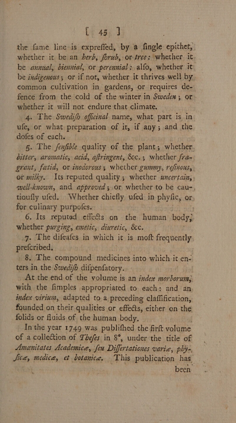 the fame line-is exprefled, by @ fingle epithet, whether it be an derb, forub, or-tree: whether. it, be annual, biennial, or perennial : alfo, whether it be indigenous; or if not, whether it thrives well by common cultivation in gardens, or requires de- fence from the cold of the winter in Swedex; or whether it will not endure that climate. 4. The Swedifh officinal name, what part isin ufe, or what preparation of it, if any; and the dofes of each. ee | 6. The fenfidle quality of the plant; whether. bitter, aromatic, acid, aftringent, &c.; whether fra- grant, fatid, or inodorous,; whether gummy, refinous, or milky. Its reputed quality ; whether uncertain, well-known, and approved ;.or whether to be cau-, tioufly ufed. Whether chiefly ufed in phyfic, or for culinary purpofes. 6. Its reputed effects on the human body} whether purging, emetic, diuretic, &c. 4. The difeafes in which it is moft frequently ai 8, The compound medicines i into which i it en- ters in the Swedi/b diipenfatory. At the end of the volume is an index reiiibor va with the fimples appropriated to each: and an index virium, adapted to a preceding claffification, founded on their qualities or effets, either on the folids or fluids of the human body. In'the year 1749 was publifhed the firft yates of a collection of Thefes in 8°, under the title of Amanitates Academice, feu Differtaticnes Varia, phye, Site, medica, et botanice. This publication has | been