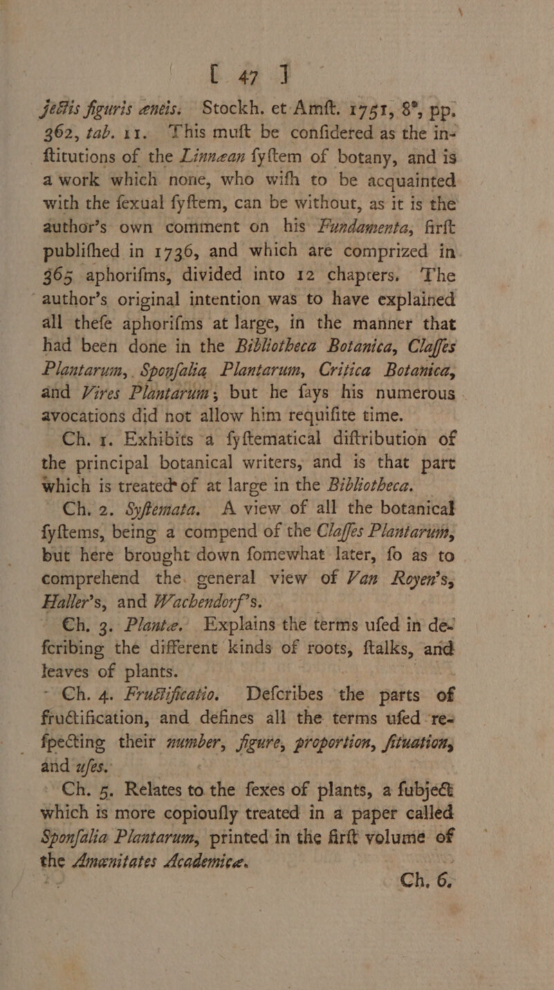 Lee i jeltis figuris eneis, Stockh, et Amit. 1751, 8°, pp. 362, tab. 11. This muft be confidered as the in- ftitutions of the Linuzan fyftem of botany, and is a work which none, who wifh to be acquainted with the fexual fyftem, can be without, as it is the author’s own comment on his Fundamenta, firtt publifhed in 1736, and which are comprized in 365 aphorifins, divided into 12 chapters, The -author’s original intention was to have explained all thefe aphorifms at large, in the manner that had been done in the Bibliotheca Botanica, Claffes Plantarum, . Sponfaia Plantarum, Critica Botanica, and Vires Plantarum; but he fays his numerous avocations did not allow him requifite time. Ch. 1. Exhibits a fyftematical diftribution of the principal botanical writers, and is that part which is treated*of at large in the Bibhotheca, Ch. 2. Syfemata. A view of all the botanical fyftems, being a compend of the Claffes Plantarum, but here brought down fomewhat later, fo as to comprehend the. general view of Van Royen’s, Haller’s, and Wacbendorf? S. - €h, 3. Plante. Explains the terms ufed in dev feribing the different kinds of roots, ftalks, and: paves of plants. - Ch. 4. Frufijficatio. Defcribes the parts of fructification, and defines all the terms ufed rez fpecting their ga jigure, proportion, fituation, and a/es. Ch. 5. Relates to the fexes of plants, a fubjec which is more copioufly treated in a paper called Sponfalia Plantarum, printed in the frit Meri of BAS Amenitates Academite.