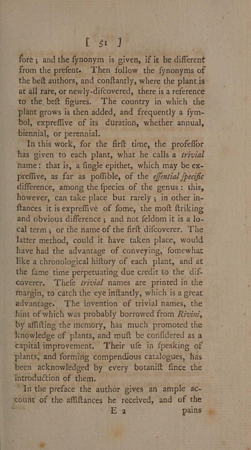 bron at fore ; and the fynonym is given, if it be different from the prefent. Then follow the fynonyms of the beft authors, and conftantly, where the plant is at all rate, or newly-difcovered, there is a reference to the, beft figires. The country in which the plant grows is then added, and frequently a fym- bol, expreffive of its dtiratioh, whether annual, biennial, or perennial. In this work, for the firft time, the profeffor has given to each plant, what he calls a ¢rivial hame: that is, a fingle epithet, which may be ex- preflive, as far as poffible, of the effential /pecific difference, among the fpecies of the genus: this, however, can take place but rarely ; in other in- {tances it is expreffive of fome, the moft ftriking and obvious difference ; and not feldom it is a ie cal term; or the name of the firft difcoverer. The latter method, could it have taken place, would have had the advantage of conveying, fomewhat like a chronological hiftory of each plant, and at the fame time perpetuating due credit to the dif- coverer. Thefe trivial names are printed in the Margin, to catch the eye inftantly, which is a great advantage. The invention of trivial names, the hint of which was probably borrowed from Rivini, by affifting the memory, has much promoted the knowledge of plants, and muft be confidered as a capital improvement. ‘Their ufe in fpeaking of plants, and forming compendious catalogues, has been acknowledged by every botanift fince the introduction of them. | “Inthe preface the author gives an ample ac- count of the affiftances he reectyed: and of the c 2 pains