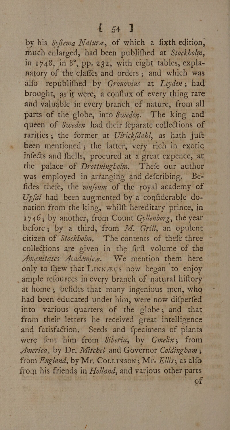 Ge ae | by his Syfiema Nature, of which a fixth edition, much enlarged, had been publifhed at Stockholm, in 1748, ‘in 8°, pp. 232, with eight tables, expla- natory of the Cpa and orders; and which was alfo republifhed by Gronovius at Leyden; had brought, as it were, a conflux of every thing rare and valuable in every branch of nature, from all parts of the globe, into Swedey. The king and queen of Sweden had their feparate collections of been mentioned; the latter, very rich in exotic infects and fhells, procured at a great expence, at the palace of Drottningholm. Thefe our author was employed in arranging and defcribing. Be- fides thefe, the mu/eum of the royal academy of _ Upfal had been augmented by a confiderable do- nation from the king, whilft hereditary prince, in 1746; by another, from Count Gylenborg, the year before; by a third, fram MM. Grill, an opulent citizen of Stockholm. The contents of thefe three colle&tions are given in the firft volume of the only to fhew that Linnzus now began ‘to enjoy _ample refources in every branch of Patral hiftory at home; befides that many ingenious men, who had been educated under him, were now difperfed into various quarters of the globe; and that from their letters he received creat intelligence and fatisfaction. Seeds and fpecimens of plants were fent him from Siberia, by Gmelin, from America, by Dr. Mitchel and Governor Coldingham x from England, by Mr. Coturnson; Mr: Ellis; as alfo from his mcs | in Holland, and yarious other parts of \